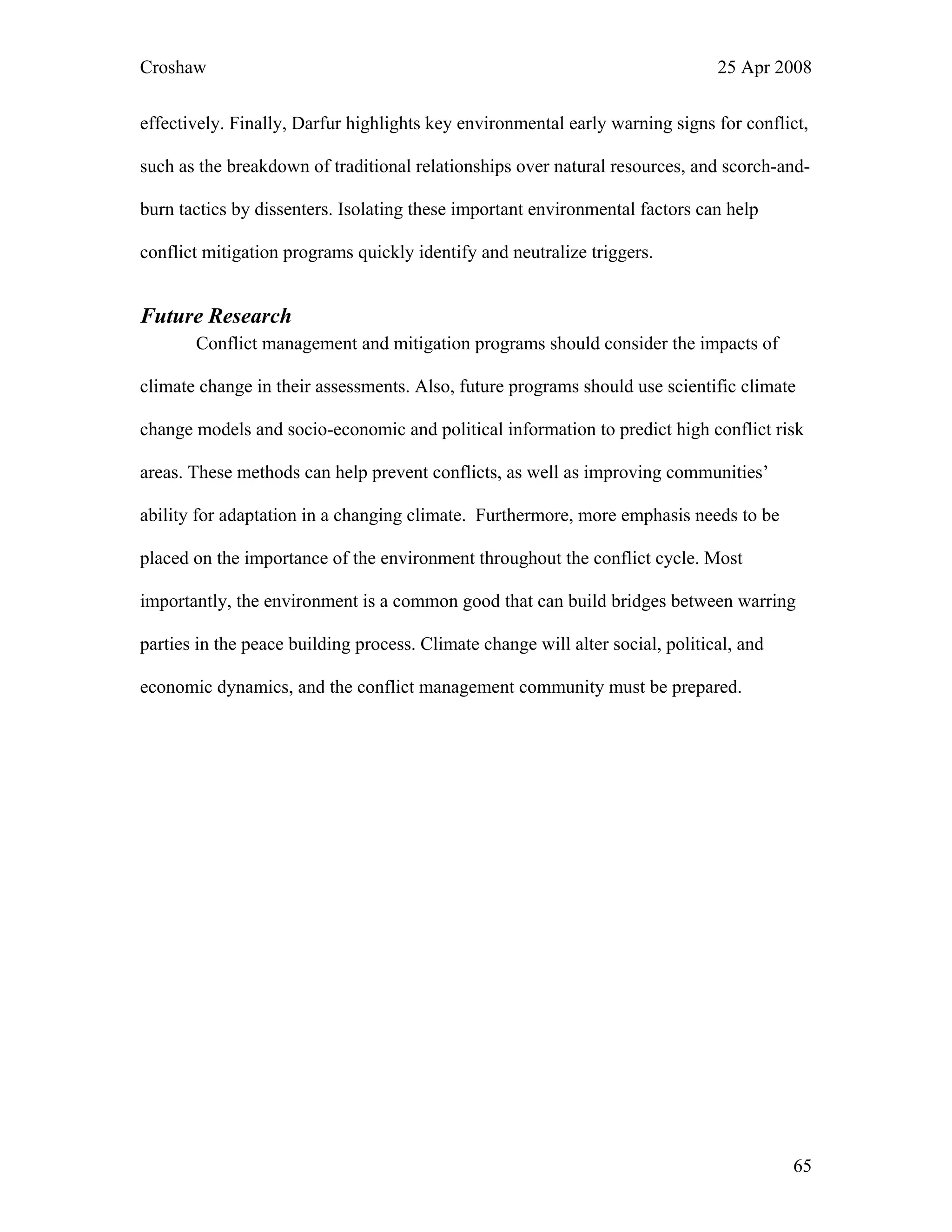 Croshaw 25 Apr 2008
65
effectively. Finally, Darfur highlights key environmental early warning signs for conflict,
such as the breakdown of traditional relationships over natural resources, and scorch-and-
burn tactics by dissenters. Isolating these important environmental factors can help
conflict mitigation programs quickly identify and neutralize triggers.
Future Research
Conflict management and mitigation programs should consider the impacts of
climate change in their assessments. Also, future programs should use scientific climate
change models and socio-economic and political information to predict high conflict risk
areas. These methods can help prevent conflicts, as well as improving communities’
ability for adaptation in a changing climate. Furthermore, more emphasis needs to be
placed on the importance of the environment throughout the conflict cycle. Most
importantly, the environment is a common good that can build bridges between warring
parties in the peace building process. Climate change will alter social, political, and
economic dynamics, and the conflict management community must be prepared.
 
