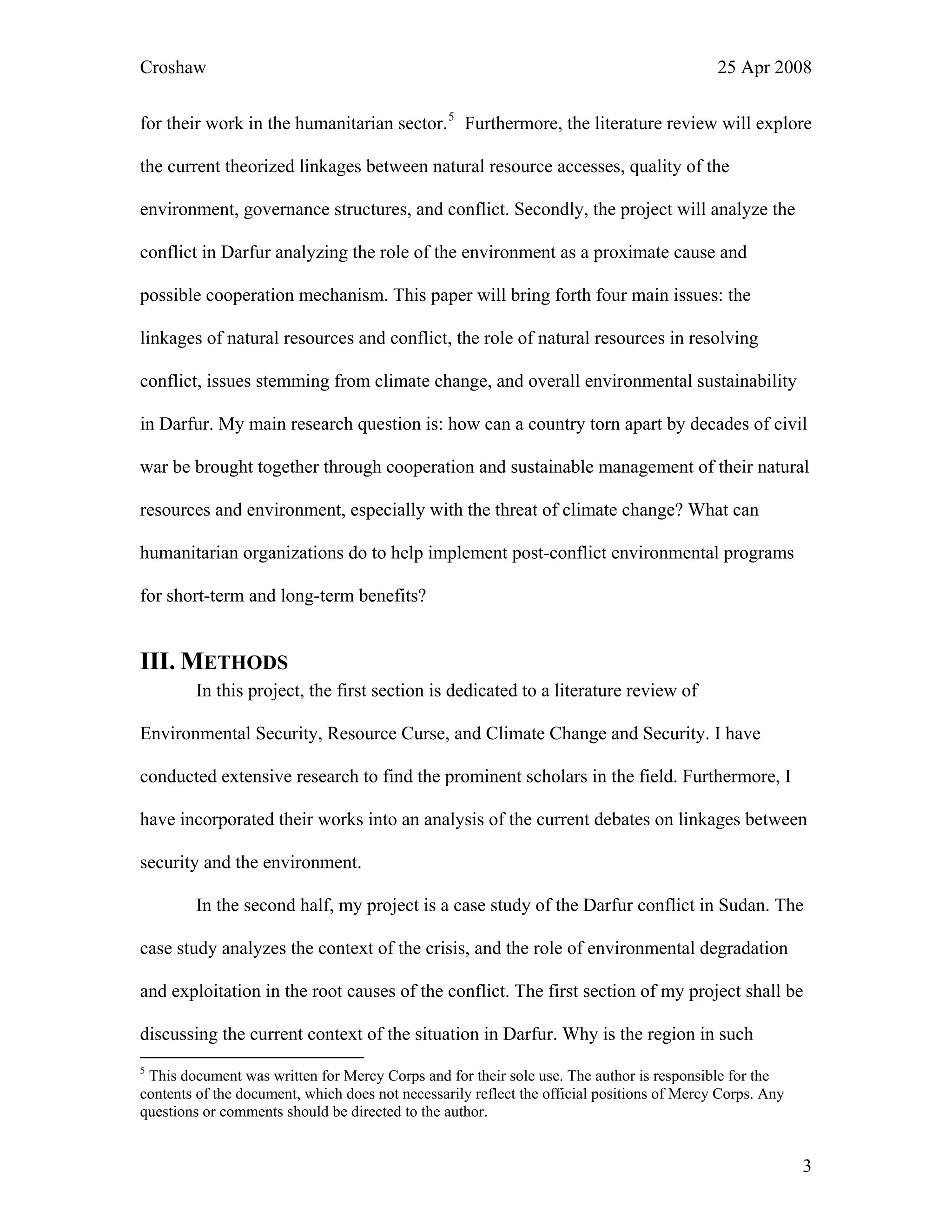 Croshaw 25 Apr 2008
for their work in the humanitarian sector.5
Furthermore, the literature review will explore
the current theorized linkages between natural resource accesses, quality of the
environment, governance structures, and conflict. Secondly, the project will analyze the
conflict in Darfur analyzing the role of the environment as a proximate cause and
possible cooperation mechanism. This paper will bring forth four main issues: the
linkages of natural resources and conflict, the role of natural resources in resolving
conflict, issues stemming from climate change, and overall environmental sustainability
in Darfur. My main research question is: how can a country torn apart by decades of civil
war be brought together through cooperation and sustainable management of their natural
resources and environment, especially with the threat of climate change? What can
humanitarian organizations do to help implement post-conflict environmental programs
for short-term and long-term benefits?
III. METHODS
In this project, the first section is dedicated to a literature review of
Environmental Security, Resource Curse, and Climate Change and Security. I have
conducted extensive research to find the prominent scholars in the field. Furthermore, I
have incorporated their works into an analysis of the current debates on linkages between
security and the environment.
In the second half, my project is a case study of the Darfur conflict in Sudan. The
case study analyzes the context of the crisis, and the role of environmental degradation
and exploitation in the root causes of the conflict. The first section of my project shall be
discussing the current context of the situation in Darfur. Why is the region in such
5
This document was written for Mercy Corps and for their sole use. The author is responsible for the
contents of the document, which does not necessarily reflect the official positions of Mercy Corps. Any
questions or comments should be directed to the author.
3
 