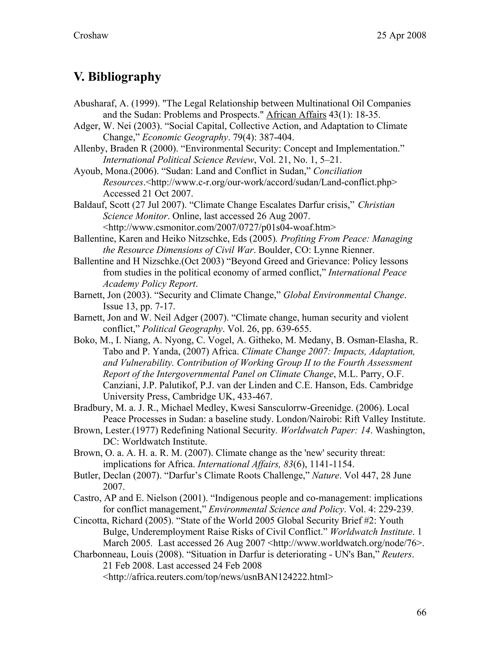 Croshaw 25 Apr 2008
V. Bibliography
Abusharaf, A. (1999). "The Legal Relationship between Multinational Oil Companies
and the Sudan: Problems and Prospects." African Affairs 43(1): 18-35.
Adger, W. Nei (2003). “Social Capital, Collective Action, and Adaptation to Climate
Change,” Economic Geography. 79(4): 387-404.
Allenby, Braden R (2000). “Environmental Security: Concept and Implementation.”
International Political Science Review, Vol. 21, No. 1, 5–21.
Ayoub, Mona.(2006). “Sudan: Land and Conflict in Sudan,” Conciliation
Resources.<http://www.c-r.org/our-work/accord/sudan/Land-conflict.php>
Accessed 21 Oct 2007.
Baldauf, Scott (27 Jul 2007). “Climate Change Escalates Darfur crisis,” Christian
Science Monitor. Online, last accessed 26 Aug 2007.
<http://www.csmonitor.com/2007/0727/p01s04-woaf.htm>
Ballentine, Karen and Heiko Nitzschke, Eds (2005). Profiting From Peace: Managing
the Resource Dimensions of Civil War. Boulder, CO: Lynne Rienner.
Ballentine and H Nizschke.(Oct 2003) “Beyond Greed and Grievance: Policy lessons
from studies in the political economy of armed conflict,” International Peace
Academy Policy Report.
Barnett, Jon (2003). “Security and Climate Change,” Global Environmental Change.
Issue 13, pp. 7-17.
Barnett, Jon and W. Neil Adger (2007). “Climate change, human security and violent
conflict,” Political Geography. Vol. 26, pp. 639-655.
Boko, M., I. Niang, A. Nyong, C. Vogel, A. Githeko, M. Medany, B. Osman-Elasha, R.
Tabo and P. Yanda, (2007) Africa. Climate Change 2007: Impacts, Adaptation,
and Vulnerability. Contribution of Working Group II to the Fourth Assessment
Report of the Intergovernmental Panel on Climate Change, M.L. Parry, O.F.
Canziani, J.P. Palutikof, P.J. van der Linden and C.E. Hanson, Eds. Cambridge
University Press, Cambridge UK, 433-467.
Bradbury, M. a. J. R., Michael Medley, Kwesi Sansculorrw-Greenidge. (2006). Local
Peace Processes in Sudan: a baseline study. London/Nairobi: Rift Valley Institute.
Brown, Lester.(1977) Redefining National Security. Worldwatch Paper: 14. Washington,
DC: Worldwatch Institute.
Brown, O. a. A. H. a. R. M. (2007). Climate change as the 'new' security threat:
implications for Africa. International Affairs, 83(6), 1141-1154.
Butler, Declan (2007). “Darfur’s Climate Roots Challenge,” Nature. Vol 447, 28 June
2007.
Castro, AP and E. Nielson (2001). “Indigenous people and co-management: implications
for conflict management,” Environmental Science and Policy. Vol. 4: 229-239.
Cincotta, Richard (2005). “State of the World 2005 Global Security Brief #2: Youth
Bulge, Underemployment Raise Risks of Civil Conflict.” Worldwatch Institute. 1
March 2005. Last accessed 26 Aug 2007 <http://www.worldwatch.org/node/76>.
Charbonneau, Louis (2008). “Situation in Darfur is deteriorating - UN's Ban,” Reuters.
21 Feb 2008. Last accessed 24 Feb 2008
<http://africa.reuters.com/top/news/usnBAN124222.html>
66
 