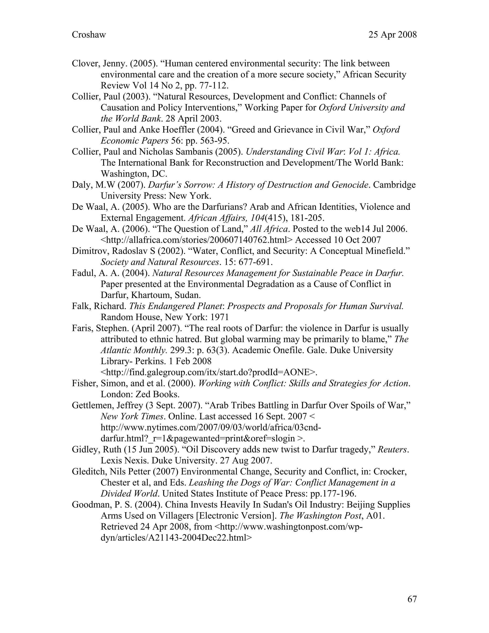 Croshaw 25 Apr 2008
Clover, Jenny. (2005). “Human centered environmental security: The link between
environmental care and the creation of a more secure society,” African Security
Review Vol 14 No 2, pp. 77-112.
Collier, Paul (2003). “Natural Resources, Development and Conflict: Channels of
Causation and Policy Interventions,” Working Paper for Oxford University and
the World Bank. 28 April 2003.
Collier, Paul and Anke Hoeffler (2004). “Greed and Grievance in Civil War,” Oxford
Economic Papers 56: pp. 563-95.
Collier, Paul and Nicholas Sambanis (2005). Understanding Civil War: Vol 1: Africa.
The International Bank for Reconstruction and Development/The World Bank:
Washington, DC.
Daly, M.W (2007). Darfur’s Sorrow: A History of Destruction and Genocide. Cambridge
University Press: New York.
De Waal, A. (2005). Who are the Darfurians? Arab and African Identities, Violence and
External Engagement. African Affairs, 104(415), 181-205.
De Waal, A. (2006). “The Question of Land,” All Africa. Posted to the web14 Jul 2006.
<http://allafrica.com/stories/200607140762.html> Accessed 10 Oct 2007
Dimitrov, Radoslav S (2002). “Water, Conflict, and Security: A Conceptual Minefield.”
Society and Natural Resources. 15: 677-691.
Fadul, A. A. (2004). Natural Resources Management for Sustainable Peace in Darfur.
Paper presented at the Environmental Degradation as a Cause of Conflict in
Darfur, Khartoum, Sudan.
Falk, Richard. This Endangered Planet: Prospects and Proposals for Human Survival.
Random House, New York: 1971
Faris, Stephen. (April 2007). “The real roots of Darfur: the violence in Darfur is usually
attributed to ethnic hatred. But global warming may be primarily to blame,” The
Atlantic Monthly. 299.3: p. 63(3). Academic Onefile. Gale. Duke University
Library- Perkins. 1 Feb 2008
<http://find.galegroup.com/itx/start.do?prodId=AONE>.
Fisher, Simon, and et al. (2000). Working with Conflict: Skills and Strategies for Action.
London: Zed Books.
Gettlemen, Jeffrey (3 Sept. 2007). “Arab Tribes Battling in Darfur Over Spoils of War,”
New York Times. Online. Last accessed 16 Sept. 2007 <
http://www.nytimes.com/2007/09/03/world/africa/03cnd-
darfur.html?_r=1&pagewanted=print&oref=slogin >.
Gidley, Ruth (15 Jun 2005). “Oil Discovery adds new twist to Darfur tragedy,” Reuters.
Lexis Nexis. Duke University. 27 Aug 2007.
Gleditch, Nils Petter (2007) Environmental Change, Security and Conflict, in: Crocker,
Chester et al, and Eds. Leashing the Dogs of War: Conflict Management in a
Divided World. United States Institute of Peace Press: pp.177-196.
Goodman, P. S. (2004). China Invests Heavily In Sudan's Oil Industry: Beijing Supplies
Arms Used on Villagers [Electronic Version]. The Washington Post, A01.
Retrieved 24 Apr 2008, from <http://www.washingtonpost.com/wp-
dyn/articles/A21143-2004Dec22.html>
67
 
