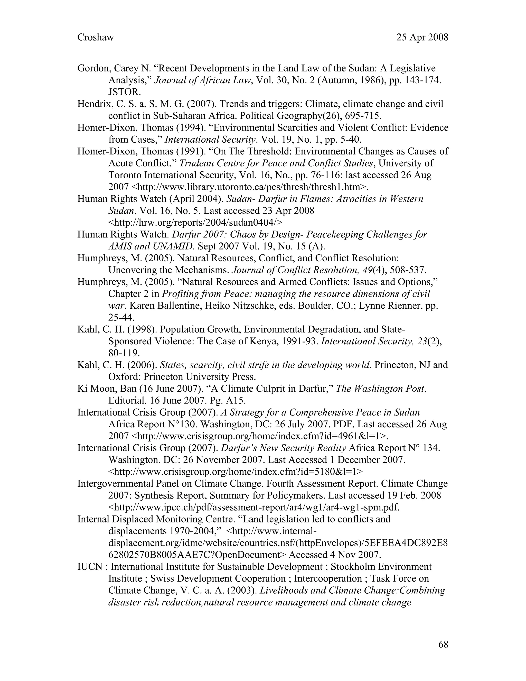 Croshaw 25 Apr 2008
Gordon, Carey N. “Recent Developments in the Land Law of the Sudan: A Legislative
Analysis,” Journal of African Law, Vol. 30, No. 2 (Autumn, 1986), pp. 143-174.
JSTOR.
Hendrix, C. S. a. S. M. G. (2007). Trends and triggers: Climate, climate change and civil
conflict in Sub-Saharan Africa. Political Geography(26), 695-715.
Homer-Dixon, Thomas (1994). “Environmental Scarcities and Violent Conflict: Evidence
from Cases,” International Security. Vol. 19, No. 1, pp. 5-40.
Homer-Dixon, Thomas (1991). “On The Threshold: Environmental Changes as Causes of
Acute Conflict.” Trudeau Centre for Peace and Conflict Studies, University of
Toronto International Security, Vol. 16, No., pp. 76-116: last accessed 26 Aug
2007 <http://www.library.utoronto.ca/pcs/thresh/thresh1.htm>.
Human Rights Watch (April 2004). Sudan- Darfur in Flames: Atrocities in Western
Sudan. Vol. 16, No. 5. Last accessed 23 Apr 2008
<http://hrw.org/reports/2004/sudan0404/>
Human Rights Watch. Darfur 2007: Chaos by Design- Peacekeeping Challenges for
AMIS and UNAMID. Sept 2007 Vol. 19, No. 15 (A).
Humphreys, M. (2005). Natural Resources, Conflict, and Conflict Resolution:
Uncovering the Mechanisms. Journal of Conflict Resolution, 49(4), 508-537.
Humphreys, M. (2005). “Natural Resources and Armed Conflicts: Issues and Options,”
Chapter 2 in Profiting from Peace: managing the resource dimensions of civil
war. Karen Ballentine, Heiko Nitzschke, eds. Boulder, CO.; Lynne Rienner, pp.
25-44.
Kahl, C. H. (1998). Population Growth, Environmental Degradation, and State-
Sponsored Violence: The Case of Kenya, 1991-93. International Security, 23(2),
80-119.
Kahl, C. H. (2006). States, scarcity, civil strife in the developing world. Princeton, NJ and
Oxford: Princeton University Press.
Ki Moon, Ban (16 June 2007). “A Climate Culprit in Darfur,” The Washington Post.
Editorial. 16 June 2007. Pg. A15.
International Crisis Group (2007). A Strategy for a Comprehensive Peace in Sudan
Africa Report N°130. Washington, DC: 26 July 2007. PDF. Last accessed 26 Aug
2007 <http://www.crisisgroup.org/home/index.cfm?id=4961&l=1>.
International Crisis Group (2007). Darfur’s New Security Reality Africa Report N° 134.
Washington, DC: 26 November 2007. Last Accessed 1 December 2007.
<http://www.crisisgroup.org/home/index.cfm?id=5180&l=1>
Intergovernmental Panel on Climate Change. Fourth Assessment Report. Climate Change
2007: Synthesis Report, Summary for Policymakers. Last accessed 19 Feb. 2008
<http://www.ipcc.ch/pdf/assessment-report/ar4/wg1/ar4-wg1-spm.pdf.
Internal Displaced Monitoring Centre. “Land legislation led to conflicts and
displacements 1970-2004,” <http://www.internal-
displacement.org/idmc/website/countries.nsf/(httpEnvelopes)/5EFEEA4DC892E8
62802570B8005AAE7C?OpenDocument> Accessed 4 Nov 2007.
IUCN ; International Institute for Sustainable Development ; Stockholm Environment
Institute ; Swiss Development Cooperation ; Intercooperation ; Task Force on
Climate Change, V. C. a. A. (2003). Livelihoods and Climate Change:Combining
disaster risk reduction,natural resource management and climate change
68
 