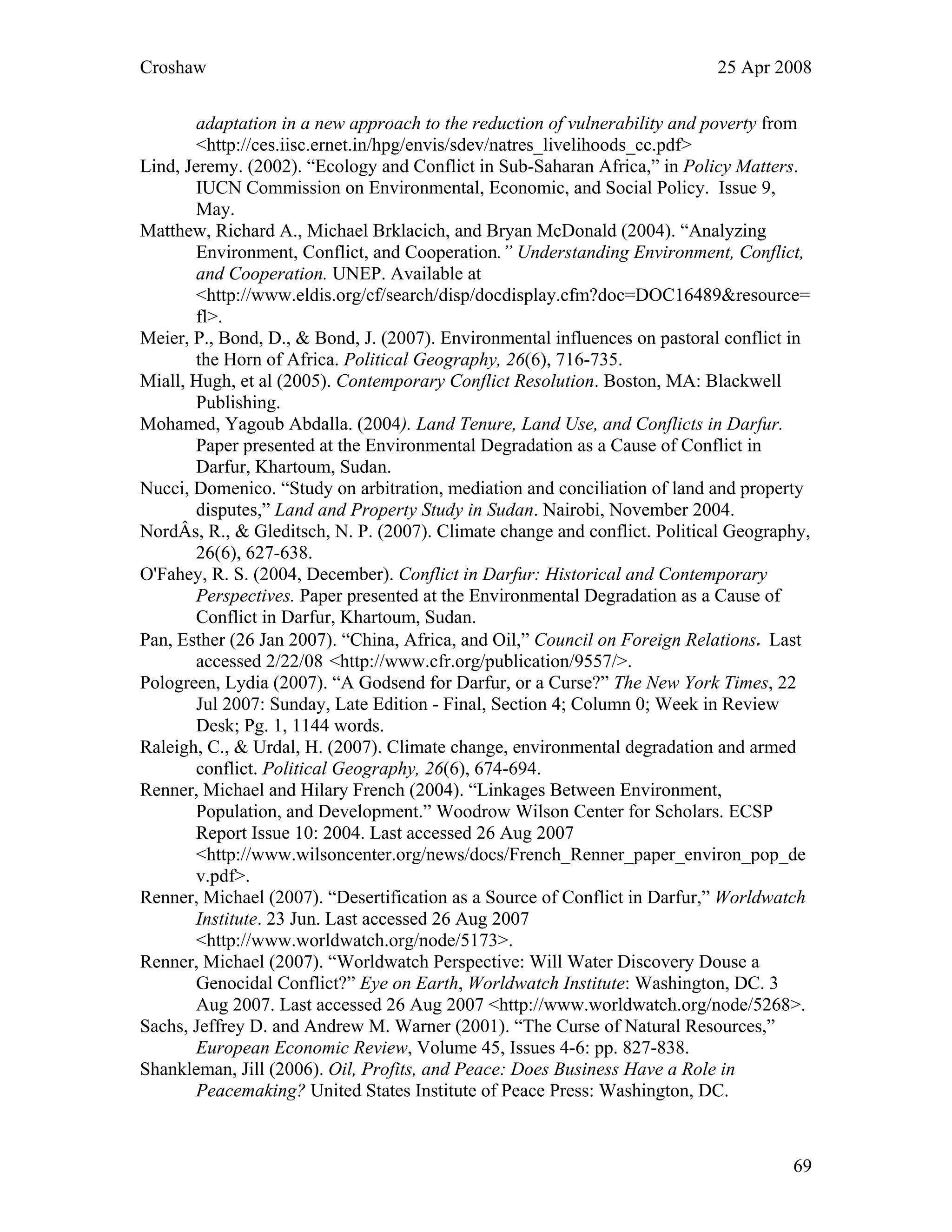 Croshaw 25 Apr 2008
adaptation in a new approach to the reduction of vulnerability and poverty from
<http://ces.iisc.ernet.in/hpg/envis/sdev/natres_livelihoods_cc.pdf>
Lind, Jeremy. (2002). “Ecology and Conflict in Sub-Saharan Africa,” in Policy Matters.
IUCN Commission on Environmental, Economic, and Social Policy. Issue 9,
May.
Matthew, Richard A., Michael Brklacich, and Bryan McDonald (2004). “Analyzing
Environment, Conflict, and Cooperation.” Understanding Environment, Conflict,
and Cooperation. UNEP. Available at
<http://www.eldis.org/cf/search/disp/docdisplay.cfm?doc=DOC16489&resource=
fl>.
Meier, P., Bond, D., & Bond, J. (2007). Environmental influences on pastoral conflict in
the Horn of Africa. Political Geography, 26(6), 716-735.
Miall, Hugh, et al (2005). Contemporary Conflict Resolution. Boston, MA: Blackwell
Publishing.
Mohamed, Yagoub Abdalla. (2004). Land Tenure, Land Use, and Conflicts in Darfur.
Paper presented at the Environmental Degradation as a Cause of Conflict in
Darfur, Khartoum, Sudan.
Nucci, Domenico. “Study on arbitration, mediation and conciliation of land and property
disputes,” Land and Property Study in Sudan. Nairobi, November 2004.
NordÂs, R., & Gleditsch, N. P. (2007). Climate change and conflict. Political Geography,
26(6), 627-638.
O'Fahey, R. S. (2004, December). Conflict in Darfur: Historical and Contemporary
Perspectives. Paper presented at the Environmental Degradation as a Cause of
Conflict in Darfur, Khartoum, Sudan.
Pan, Esther (26 Jan 2007). “China, Africa, and Oil,” Council on Foreign Relations. Last
accessed 2/22/08 <http://www.cfr.org/publication/9557/>.
Pologreen, Lydia (2007). “A Godsend for Darfur, or a Curse?” The New York Times, 22
Jul 2007: Sunday, Late Edition - Final, Section 4; Column 0; Week in Review
Desk; Pg. 1, 1144 words.
Raleigh, C., & Urdal, H. (2007). Climate change, environmental degradation and armed
conflict. Political Geography, 26(6), 674-694.
Renner, Michael and Hilary French (2004). “Linkages Between Environment,
Population, and Development.” Woodrow Wilson Center for Scholars. ECSP
Report Issue 10: 2004. Last accessed 26 Aug 2007
<http://www.wilsoncenter.org/news/docs/French_Renner_paper_environ_pop_de
v.pdf>.
Renner, Michael (2007). “Desertification as a Source of Conflict in Darfur,” Worldwatch
Institute. 23 Jun. Last accessed 26 Aug 2007
<http://www.worldwatch.org/node/5173>.
Renner, Michael (2007). “Worldwatch Perspective: Will Water Discovery Douse a
Genocidal Conflict?” Eye on Earth, Worldwatch Institute: Washington, DC. 3
Aug 2007. Last accessed 26 Aug 2007 <http://www.worldwatch.org/node/5268>.
Sachs, Jeffrey D. and Andrew M. Warner (2001). “The Curse of Natural Resources,”
European Economic Review, Volume 45, Issues 4-6: pp. 827-838.
Shankleman, Jill (2006). Oil, Profits, and Peace: Does Business Have a Role in
Peacemaking? United States Institute of Peace Press: Washington, DC.
69
 