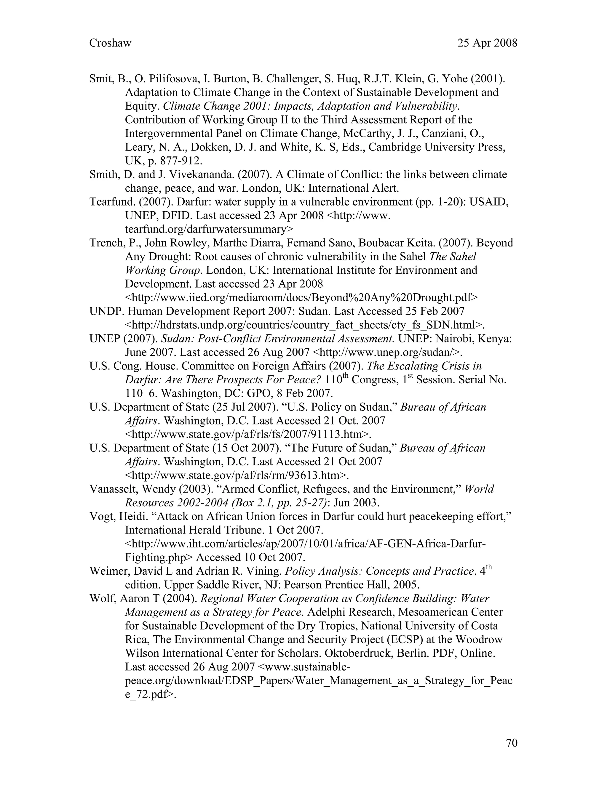 Croshaw 25 Apr 2008
Smit, B., O. Pilifosova, I. Burton, B. Challenger, S. Huq, R.J.T. Klein, G. Yohe (2001).
Adaptation to Climate Change in the Context of Sustainable Development and
Equity. Climate Change 2001: Impacts, Adaptation and Vulnerability.
Contribution of Working Group II to the Third Assessment Report of the
Intergovernmental Panel on Climate Change, McCarthy, J. J., Canziani, O.,
Leary, N. A., Dokken, D. J. and White, K. S, Eds., Cambridge University Press,
UK, p. 877-912.
Smith, D. and J. Vivekananda. (2007). A Climate of Conflict: the links between climate
change, peace, and war. London, UK: International Alert.
Tearfund. (2007). Darfur: water supply in a vulnerable environment (pp. 1-20): USAID,
UNEP, DFID. Last accessed 23 Apr 2008 <http://www.
tearfund.org/darfurwatersummary>
Trench, P., John Rowley, Marthe Diarra, Fernand Sano, Boubacar Keita. (2007). Beyond
Any Drought: Root causes of chronic vulnerability in the Sahel The Sahel
Working Group. London, UK: International Institute for Environment and
Development. Last accessed 23 Apr 2008
<http://www.iied.org/mediaroom/docs/Beyond%20Any%20Drought.pdf>
UNDP. Human Development Report 2007: Sudan. Last Accessed 25 Feb 2007
<http://hdrstats.undp.org/countries/country_fact_sheets/cty_fs_SDN.html>.
UNEP (2007). Sudan: Post-Conflict Environmental Assessment. UNEP: Nairobi, Kenya:
June 2007. Last accessed 26 Aug 2007 <http://www.unep.org/sudan/>.
U.S. Cong. House. Committee on Foreign Affairs (2007). The Escalating Crisis in
Darfur: Are There Prospects For Peace? 110th
Congress, 1st
Session. Serial No.
110–6. Washington, DC: GPO, 8 Feb 2007.
U.S. Department of State (25 Jul 2007). “U.S. Policy on Sudan,” Bureau of African
Affairs. Washington, D.C. Last Accessed 21 Oct. 2007
<http://www.state.gov/p/af/rls/fs/2007/91113.htm>.
U.S. Department of State (15 Oct 2007). “The Future of Sudan,” Bureau of African
Affairs. Washington, D.C. Last Accessed 21 Oct 2007
<http://www.state.gov/p/af/rls/rm/93613.htm>.
Vanasselt, Wendy (2003). “Armed Conflict, Refugees, and the Environment,” World
Resources 2002-2004 (Box 2.1, pp. 25-27): Jun 2003.
Vogt, Heidi. “Attack on African Union forces in Darfur could hurt peacekeeping effort,”
International Herald Tribune. 1 Oct 2007.
<http://www.iht.com/articles/ap/2007/10/01/africa/AF-GEN-Africa-Darfur-
Fighting.php> Accessed 10 Oct 2007.
Weimer, David L and Adrian R. Vining. Policy Analysis: Concepts and Practice. 4th
edition. Upper Saddle River, NJ: Pearson Prentice Hall, 2005.
Wolf, Aaron T (2004). Regional Water Cooperation as Confidence Building: Water
Management as a Strategy for Peace. Adelphi Research, Mesoamerican Center
for Sustainable Development of the Dry Tropics, National University of Costa
Rica, The Environmental Change and Security Project (ECSP) at the Woodrow
Wilson International Center for Scholars. Oktoberdruck, Berlin. PDF, Online.
Last accessed 26 Aug 2007 <www.sustainable-
peace.org/download/EDSP_Papers/Water_Management_as_a_Strategy_for_Peac
e_72.pdf>.
70
 