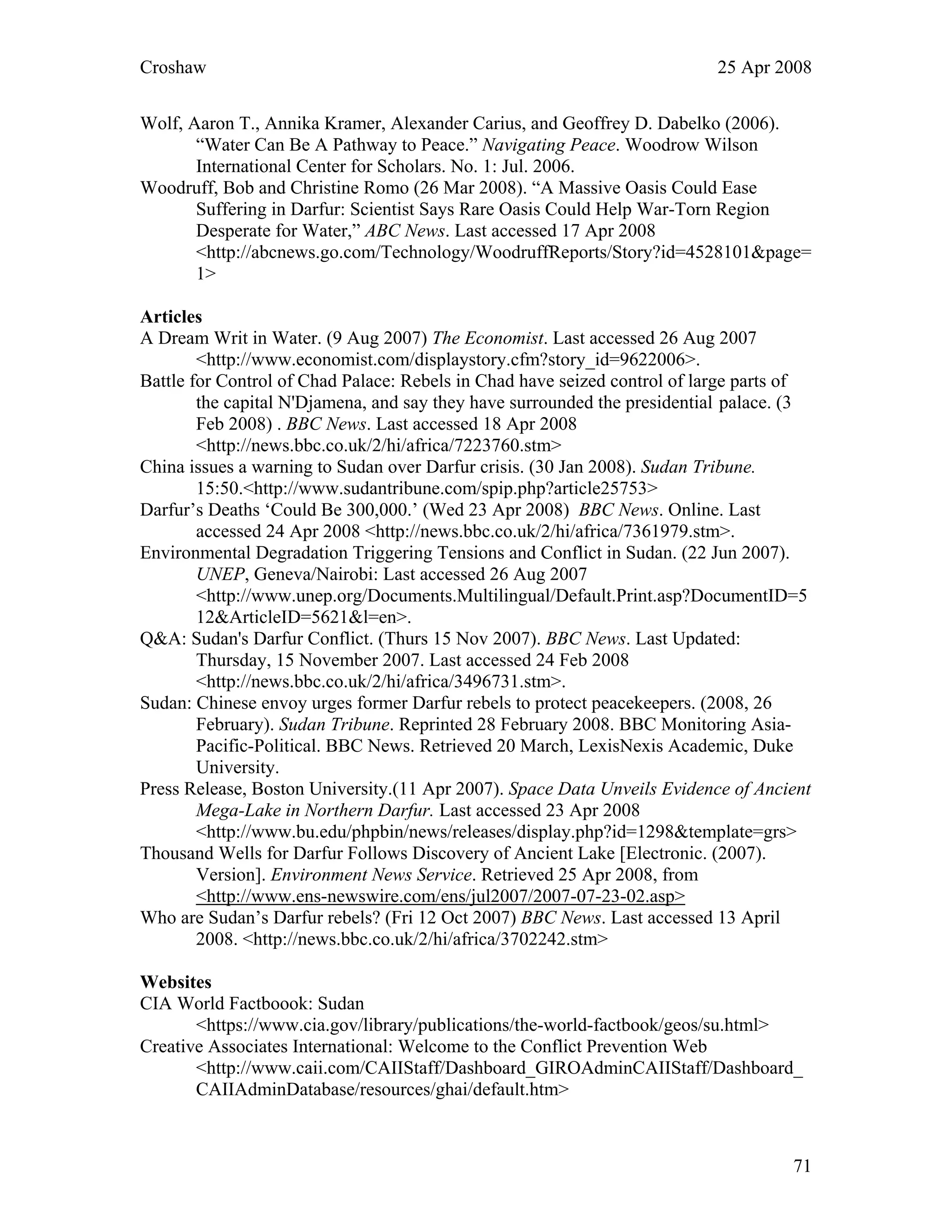 Croshaw 25 Apr 2008
Wolf, Aaron T., Annika Kramer, Alexander Carius, and Geoffrey D. Dabelko (2006).
“Water Can Be A Pathway to Peace.” Navigating Peace. Woodrow Wilson
International Center for Scholars. No. 1: Jul. 2006.
Woodruff, Bob and Christine Romo (26 Mar 2008). “A Massive Oasis Could Ease
Suffering in Darfur: Scientist Says Rare Oasis Could Help War-Torn Region
Desperate for Water,” ABC News. Last accessed 17 Apr 2008
<http://abcnews.go.com/Technology/WoodruffReports/Story?id=4528101&page=
1>
Articles
A Dream Writ in Water. (9 Aug 2007) The Economist. Last accessed 26 Aug 2007
<http://www.economist.com/displaystory.cfm?story_id=9622006>.
Battle for Control of Chad Palace: Rebels in Chad have seized control of large parts of
the capital N'Djamena, and say they have surrounded the presidential palace. (3
Feb 2008) . BBC News. Last accessed 18 Apr 2008
<http://news.bbc.co.uk/2/hi/africa/7223760.stm>
China issues a warning to Sudan over Darfur crisis. (30 Jan 2008). Sudan Tribune.
15:50.<http://www.sudantribune.com/spip.php?article25753>
Darfur’s Deaths ‘Could Be 300,000.’ (Wed 23 Apr 2008) BBC News. Online. Last
accessed 24 Apr 2008 <http://news.bbc.co.uk/2/hi/africa/7361979.stm>.
Environmental Degradation Triggering Tensions and Conflict in Sudan. (22 Jun 2007).
UNEP, Geneva/Nairobi: Last accessed 26 Aug 2007
<http://www.unep.org/Documents.Multilingual/Default.Print.asp?DocumentID=5
12&ArticleID=5621&l=en>.
Q&A: Sudan's Darfur Conflict. (Thurs 15 Nov 2007). BBC News. Last Updated:
Thursday, 15 November 2007. Last accessed 24 Feb 2008
<http://news.bbc.co.uk/2/hi/africa/3496731.stm>.
Sudan: Chinese envoy urges former Darfur rebels to protect peacekeepers. (2008, 26
February). Sudan Tribune. Reprinted 28 February 2008. BBC Monitoring Asia-
Pacific-Political. BBC News. Retrieved 20 March, LexisNexis Academic, Duke
University.
Press Release, Boston University.(11 Apr 2007). Space Data Unveils Evidence of Ancient
Mega-Lake in Northern Darfur. Last accessed 23 Apr 2008
<http://www.bu.edu/phpbin/news/releases/display.php?id=1298&template=grs>
Thousand Wells for Darfur Follows Discovery of Ancient Lake [Electronic. (2007).
Version]. Environment News Service. Retrieved 25 Apr 2008, from
<http://www.ens-newswire.com/ens/jul2007/2007-07-23-02.asp>
Who are Sudan’s Darfur rebels? (Fri 12 Oct 2007) BBC News. Last accessed 13 April
2008. <http://news.bbc.co.uk/2/hi/africa/3702242.stm>
Websites
CIA World Factboook: Sudan
<https://www.cia.gov/library/publications/the-world-factbook/geos/su.html>
Creative Associates International: Welcome to the Conflict Prevention Web
<http://www.caii.com/CAIIStaff/Dashboard_GIROAdminCAIIStaff/Dashboard_
CAIIAdminDatabase/resources/ghai/default.htm>
71
 