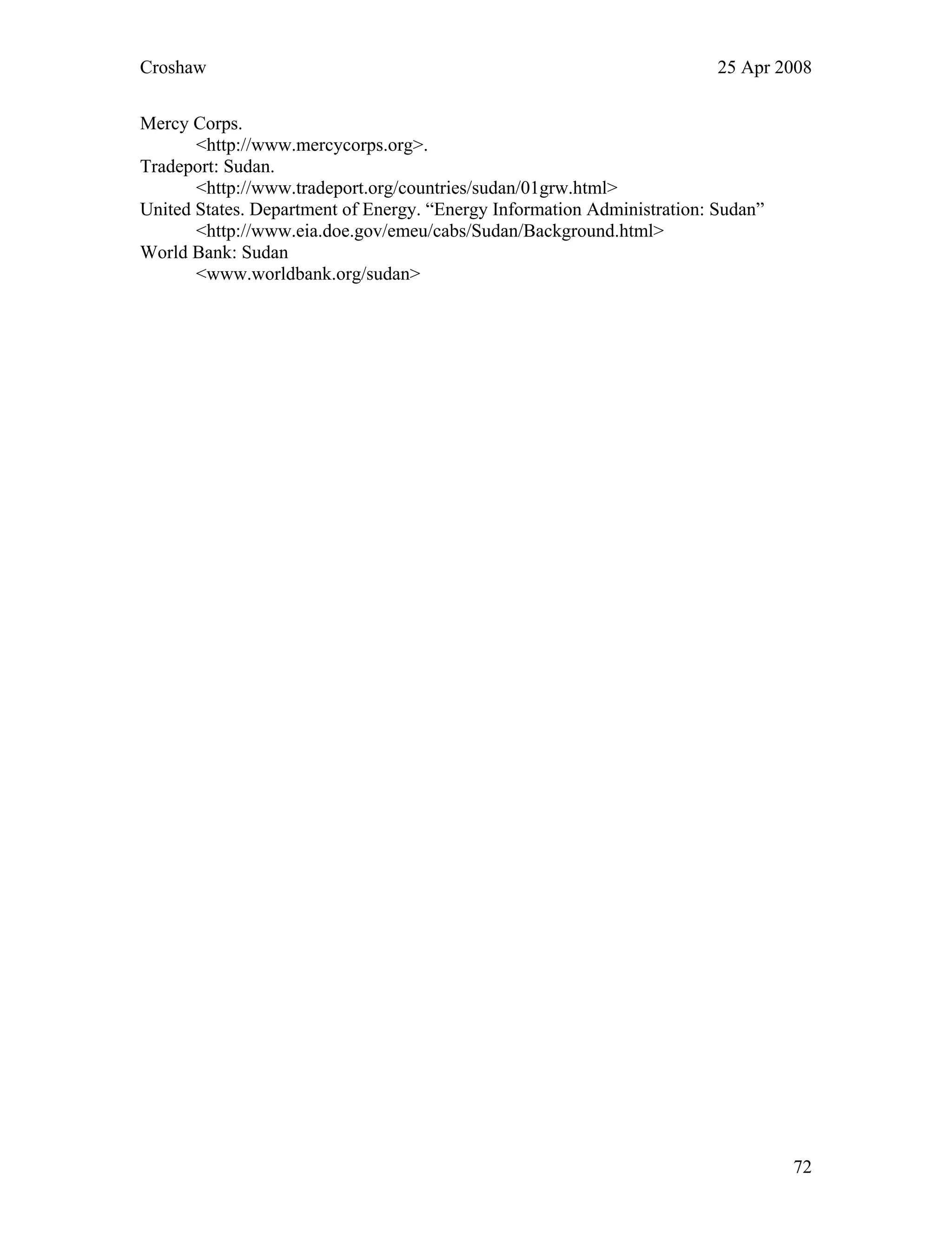 Croshaw 25 Apr 2008
72
Mercy Corps.
<http://www.mercycorps.org>.
Tradeport: Sudan.
<http://www.tradeport.org/countries/sudan/01grw.html>
United States. Department of Energy. “Energy Information Administration: Sudan”
<http://www.eia.doe.gov/emeu/cabs/Sudan/Background.html>
World Bank: Sudan
<www.worldbank.org/sudan>
 