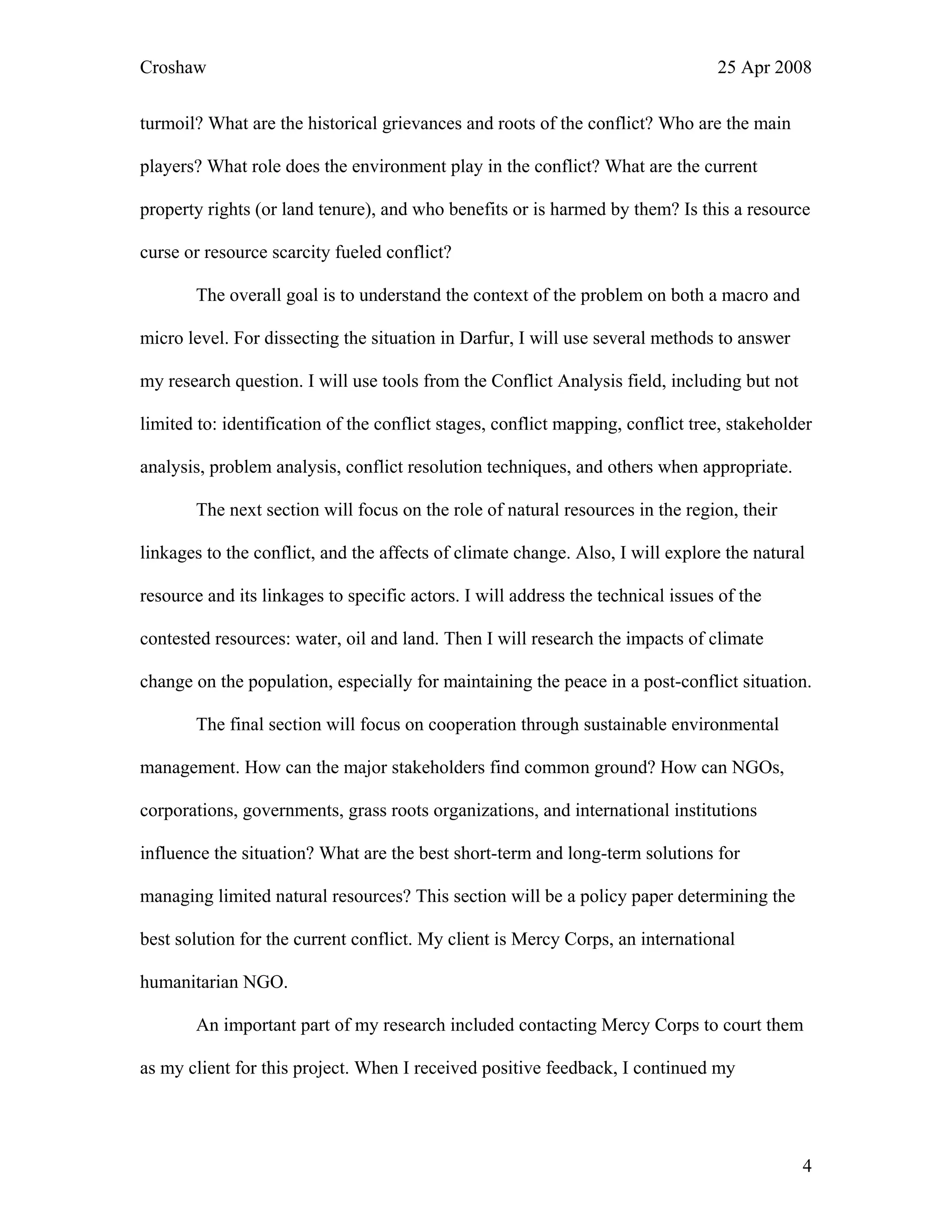 Croshaw 25 Apr 2008
turmoil? What are the historical grievances and roots of the conflict? Who are the main
players? What role does the environment play in the conflict? What are the current
property rights (or land tenure), and who benefits or is harmed by them? Is this a resource
curse or resource scarcity fueled conflict?
The overall goal is to understand the context of the problem on both a macro and
micro level. For dissecting the situation in Darfur, I will use several methods to answer
my research question. I will use tools from the Conflict Analysis field, including but not
limited to: identification of the conflict stages, conflict mapping, conflict tree, stakeholder
analysis, problem analysis, conflict resolution techniques, and others when appropriate.
The next section will focus on the role of natural resources in the region, their
linkages to the conflict, and the affects of climate change. Also, I will explore the natural
resource and its linkages to specific actors. I will address the technical issues of the
contested resources: water, oil and land. Then I will research the impacts of climate
change on the population, especially for maintaining the peace in a post-conflict situation.
The final section will focus on cooperation through sustainable environmental
management. How can the major stakeholders find common ground? How can NGOs,
corporations, governments, grass roots organizations, and international institutions
influence the situation? What are the best short-term and long-term solutions for
managing limited natural resources? This section will be a policy paper determining the
best solution for the current conflict. My client is Mercy Corps, an international
humanitarian NGO.
An important part of my research included contacting Mercy Corps to court them
as my client for this project. When I received positive feedback, I continued my
4
 