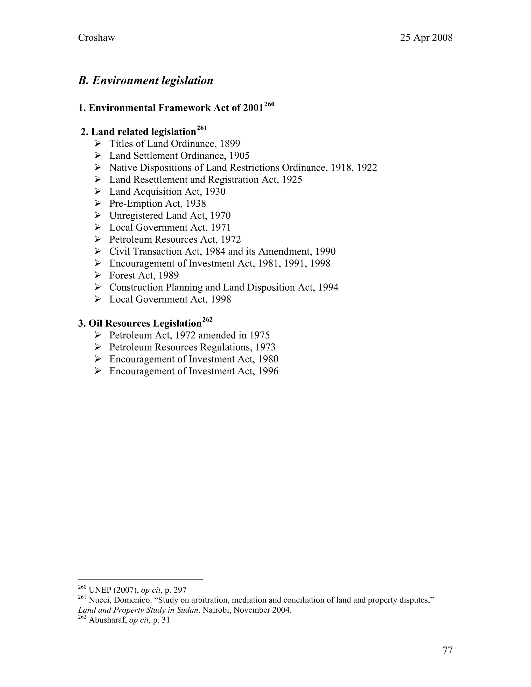 Croshaw 25 Apr 2008
B. Environment legislation
1. Environmental Framework Act of 2001260
2. Land related legislation261
Titles of Land Ordinance, 1899
Land Settlement Ordinance, 1905
Native Dispositions of Land Restrictions Ordinance, 1918, 1922
Land Resettlement and Registration Act, 1925
Land Acquisition Act, 1930
Pre-Emption Act, 1938
Unregistered Land Act, 1970
Local Government Act, 1971
Petroleum Resources Act, 1972
Civil Transaction Act, 1984 and its Amendment, 1990
Encouragement of Investment Act, 1981, 1991, 1998
Forest Act, 1989
Construction Planning and Land Disposition Act, 1994
Local Government Act, 1998
3. Oil Resources Legislation262
Petroleum Act, 1972 amended in 1975
Petroleum Resources Regulations, 1973
Encouragement of Investment Act, 1980
Encouragement of Investment Act, 1996
260
UNEP (2007), op cit, p. 297
261
Nucci, Domenico. “Study on arbitration, mediation and conciliation of land and property disputes,”
Land and Property Study in Sudan. Nairobi, November 2004.
262
Abusharaf, op cit, p. 31
77
 