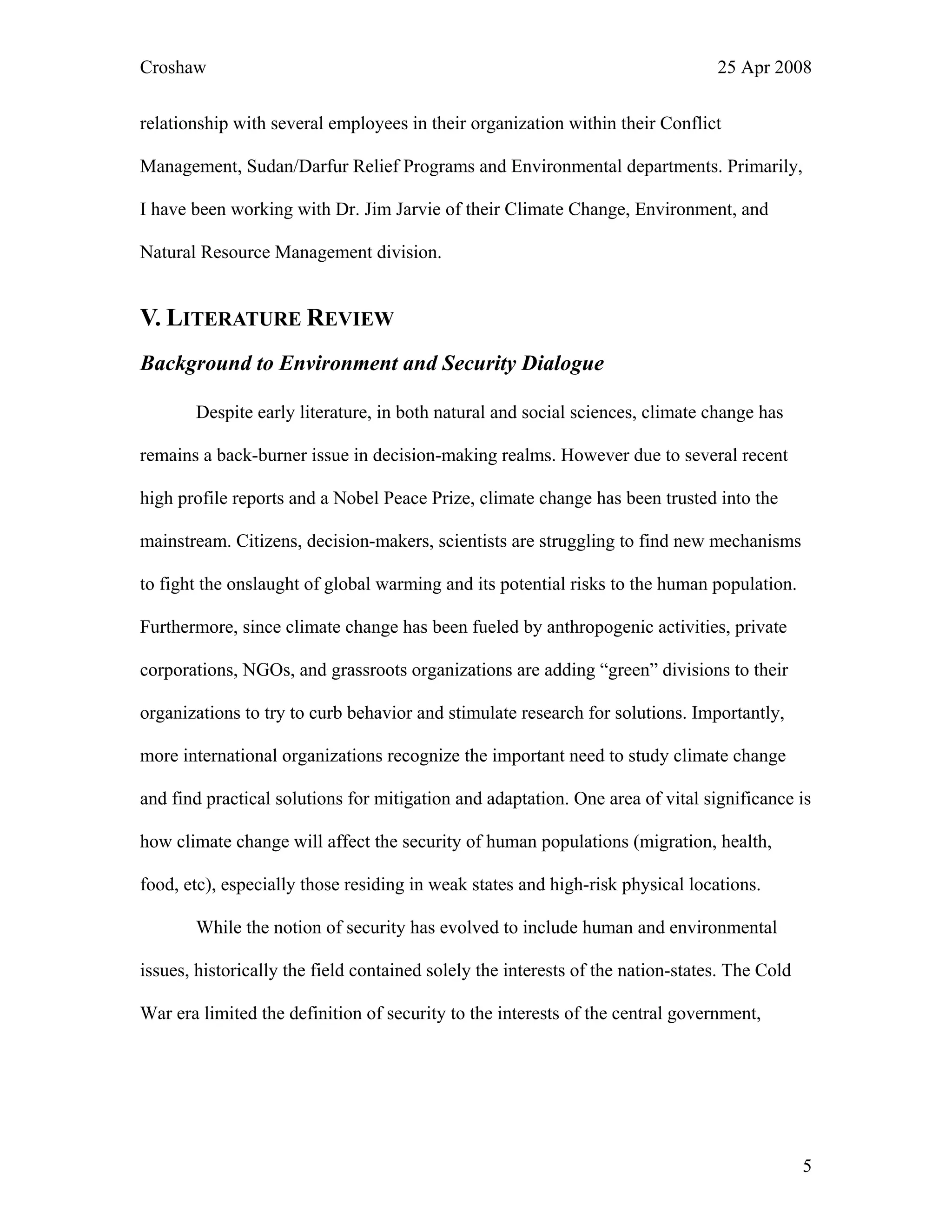 Croshaw 25 Apr 2008
relationship with several employees in their organization within their Conflict
Management, Sudan/Darfur Relief Programs and Environmental departments. Primarily,
I have been working with Dr. Jim Jarvie of their Climate Change, Environment, and
Natural Resource Management division.
V. LITERATURE REVIEW
Background to Environment and Security Dialogue
Despite early literature, in both natural and social sciences, climate change has
remains a back-burner issue in decision-making realms. However due to several recent
high profile reports and a Nobel Peace Prize, climate change has been trusted into the
mainstream. Citizens, decision-makers, scientists are struggling to find new mechanisms
to fight the onslaught of global warming and its potential risks to the human population.
Furthermore, since climate change has been fueled by anthropogenic activities, private
corporations, NGOs, and grassroots organizations are adding “green” divisions to their
organizations to try to curb behavior and stimulate research for solutions. Importantly,
more international organizations recognize the important need to study climate change
and find practical solutions for mitigation and adaptation. One area of vital significance is
how climate change will affect the security of human populations (migration, health,
food, etc), especially those residing in weak states and high-risk physical locations.
While the notion of security has evolved to include human and environmental
issues, historically the field contained solely the interests of the nation-states. The Cold
War era limited the definition of security to the interests of the central government,
5
 