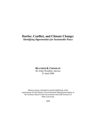 Darfur, Conflict, and Climate Change:
Identifying Opportunities for Sustainable Peace
HEATHER R. CROSHAW
Dr. Erika Weinthal, Advisor
25 April 2008
Masters project submitted in partial fulfillment of the
requirements for the Master of Environmental Management degree in
the Nicholas School of the Environment and Earth Sciences of
Duke University
2008
 