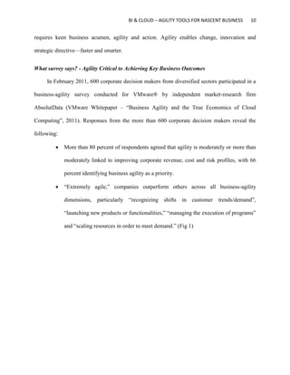 BI & CLOUD – AGILITY TOOLS FOR NASCENT BUSINESS 10
requires keen business acumen, agility and action. Agility enables change, innovation and
strategic directive—faster and smarter.
What survey says? - Agility Critical to Achieving Key Business Outcomes
In February 2011, 600 corporate decision makers from diversified sectors participated in a
business-agility survey conducted for VMware® by independent market-research firm
AbsolutData (VMware Whitepaper – “Business Agility and the True Economics of Cloud
Computing”, 2011). Responses from the more than 600 corporate decision makers reveal the
following:
 More than 80 percent of respondents agreed that agility is moderately or more than
moderately linked to improving corporate revenue, cost and risk profiles, with 66
percent identifying business agility as a priority.
 “Extremely agile,” companies outperform others across all business-agility
dimensions, particularly “recognizing shifts in customer trends/demand”,
“launching new products or functionalities,” “managing the execution of programs”
and “scaling resources in order to meet demand.” (Fig 1)
 