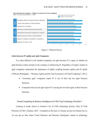 BI & CLOUD – AGILITY TOOLS FOR NASCENT BUSINESS 11
Figure 1: VMware Survey
Links between IT Agility and Agile Companies
It is often difficult to tell whether companies are agile because IT is agile, or whether an
agile business culture already in the company is influencing IT. Regardless of origins, leaders in
agile companies understand the importance of tightly coupling business agility and IT agility
(VMware Whitepaper – “Business Agility and the True Economics of Cloud Computing”, 2011).
 ‘Extremely agile’ companies report IT is one of their top two agile business
functions.
 Companies that are not agile report IT is among the two least agile of their business
functions.
Cloud Computing & Business Intelligence in CIOs Top Technology Priorities?
Looking at trends shown in Gartner’s list of CIOs technology priority (Top 10 Tech
Priorities of CIO’s, Gartner, 2012 - Compiled on the basis of Annual surveys by Gartner Inc.'s),
we can get an idea where Cloud Solutions and Business Intelligence stands in technology
 