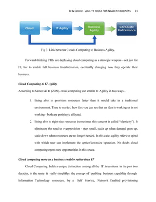 BI & CLOUD – AGILITY TOOLS FOR NASCENT BUSINESS 13
Fig 3: Link between Clouds Computing to Business Agility.
Forward-thinking CIOs are deploying cloud computing as a strategic weapon—not just for
IT, but to enable full business transformation, eventually changing how they operate their
business.
Cloud Computing & IT Agility
According to Samovski D (2009), cloud computing can enable IT Agility in two ways -
1. Being able to provision resources faster than it would take in a traditional
environment. Time to market, how fast you can see that an idea is working or is not
working - both are positively affected.
2. Being able to right-size resources (sometimes this concept is called “elasticity”). It
eliminates the need to overprovision - start small, scale up when demand goes up,
scale down when resources are no longer needed. In this case, agility refers to speed
with which user can implement the upsize/downsize operation. No doubt cloud
computing opens new opportunities in this space.
Cloud computing more as a business enabler rather than IT
Cloud Computing holds a unique distinction among all the IT inventions in the past two
decades, in the sense it really simplifies the concept of enabling business capability through
Information Technology resources, by a Self Service, Network Enabled provisioning
 