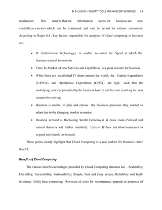 BI & CLOUD – AGILITY TOOLS FOR NASCENT BUSINESS 14
mechanism. This ensures that the Information needs for business are now
available as a service which can be consumed and can be served to various consumers.
According to Rajan S.S., key factors responsible for adoption of cloud computing in business
are–
 IT (Information Technology), is unable to match the Speed at which the
business wanted to innovate
 Time To Market of new Services and Capabilities is a great concern for business
 While there are established IT shops around the world, the Capital Expenditure
(CAPEX) and Operational Expenditure (OPEX) are high such that the
underlying services provided by the business have to eat the cost, resulting in non
competitive pricing
 Business is unable to pick and choose the business processes they wanted to
adopt due to the changing market scenarios
 Business demand is fluctuating, World Economy is at cross roads, Political and
natural disasters add further instability. Current IT does not allow businesses to
expand and shrunk on demand.
These points clearly highlight that Cloud Computing is a real enabler for Business rather
than IT.
Benefits of Cloud Computing
The various benefits/advantages provided by Cloud Computing structure are – Scalability;
Flexibility; Accessibility; Sustainability; Simple, Fast and Easy access; Reliability and fault-
tolerance; Utility base computing; Downsize of costs for maintenance, upgrade or purchase of
 