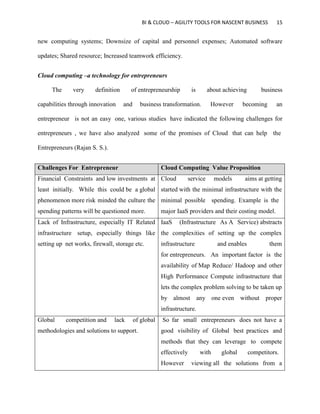 BI & CLOUD – AGILITY TOOLS FOR NASCENT BUSINESS 15
new computing systems; Downsize of capital and personnel expenses; Automated software
updates; Shared resource; Increased teamwork efficiency.
Cloud computing –a technology for entrepreneurs
The very definition of entrepreneurship is about achieving business
capabilities through innovation and business transformation. However becoming an
entrepreneur is not an easy one, various studies have indicated the following challenges for
entrepreneurs , we have also analyzed some of the promises of Cloud that can help the
Entrepreneurs (Rajan S. S.).
Challenges For Entrepreneur Cloud Computing Value Proposition
Financial Constraints and low investments at
least initially. While this could be a global
phenomenon more risk minded the culture the
spending patterns will be questioned more.
Cloud service models aims at getting
started with the minimal infrastructure with the
minimal possible spending. Example is the
major IaaS providers and their costing model.
Lack of Infrastructure, especially IT Related
infrastructure setup, especially things like
setting up net works, firewall, storage etc.
IaaS (Infrastructure As A Service) abstracts
the complexities of setting up the complex
infrastructure and enables them
for entrepreneurs. An important factor is the
availability of Map Reduce/ Hadoop and other
High Performance Compute infrastructure that
lets the complex problem solving to be taken up
by almost any one even without proper
infrastructure.
Global competition and lack of global
methodologies and solutions to support.
So far small entrepreneurs does not have a
good visibility of Global best practices and
methods that they can leverage to compete
effectively with global competitors.
However viewing all the solutions from a
 