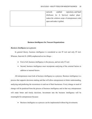 BI & CLOUD – AGILITY TOOLS FOR NASCENT BUSINESS 16
network enabled repository, and SaaS
(Software As A Service) market place
makes the solution scope of entrepreneurs wide
open and make it global.
Business Intelligence for Nascent Organizations
Business Intelligence as a process
In general theory, business intelligence is considered as one IT tool and only IT tool.
Whereas, Sutevski D. (2009) emphasized on two things –
 First of all, business intelligence is the process, and not only IT tool.
 Second, business intelligence must incorporate analyzing of the external factors in
addition to internal factors.
All entrepreneurs must look at business intelligence as a process. Business intelligence is a
process that supports decisions making and that will allow entrepreneurs to better understanding,
analyzing and predicting the occurrences in and out of their businesses. Every change or need of
change will be predicted from the process of business intelligence and in that way entrepreneurs
will make better and timely decisions. Investment into the business intelligence will be
meaningful for entrepreneurs because:
 Business intelligence as a process can be implemented without big investments.
 