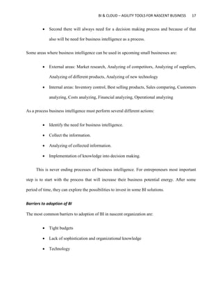BI & CLOUD – AGILITY TOOLS FOR NASCENT BUSINESS 17
 Second there will always need for a decision making process and because of that
also will be need for business intelligence as a process.
Some areas where business intelligence can be used in upcoming small businesses are:
 External areas: Market research, Analyzing of competitors, Analyzing of suppliers,
Analyzing of different products, Analyzing of new technology
 Internal areas: Inventory control, Best selling products, Sales comparing, Customers
analyzing, Costs analyzing, Financial analyzing, Operational analyzing
As a process business intelligence must perform several different actions:
 Identify the need for business intelligence.
 Collect the information.
 Analyzing of collected information.
 Implementation of knowledge into decision making.
This is never ending processes of business intelligence. For entrepreneurs most important
step is to start with the process that will increase their business potential energy. After some
period of time, they can explore the possibilities to invest in some BI solutions.
Barriers to adoption of BI
The most common barriers to adoption of BI in nascent organization are:
 Tight budgets
 Lack of sophistication and organizational knowledge
 Technology
 