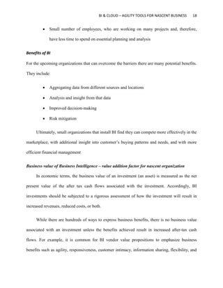 BI & CLOUD – AGILITY TOOLS FOR NASCENT BUSINESS 18
 Small number of employees, who are working on many projects and, therefore,
have less time to spend on essential planning and analysis
Benefits of BI
For the upcoming organizations that can overcome the barriers there are many potential benefits.
They include:
 Aggregating data from different sources and locations
 Analysis and insight from that data
 Improved decision-making
 Risk mitigation
Ultimately, small organizations that install BI find they can compete more effectively in the
marketplace, with additional insight into customer’s buying patterns and needs, and with more
efficient financial management
Business value of Business Intelligence – value addition factor for nascent organization
In economic terms, the business value of an investment (an asset) is measured as the net
present value of the after tax cash flows associated with the investment. Accordingly, BI
investments should be subjected to a rigorous assessment of how the investment will result in
increased revenues, reduced costs, or both.
While there are hundreds of ways to express business benefits, there is no business value
associated with an investment unless the benefits achieved result in increased after-tax cash
flows. For example, it is common for BI vendor value propositions to emphasize business
benefits such as agility, responsiveness, customer intimacy, information sharing, flexibility, and
 