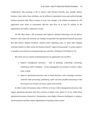 BI & CLOUD – AGILITY TOOLS FOR NASCENT BUSINESS 19
collaboration. But investing in BI to achieve such business benefits may actually destroy
business value unless those attributes can be defined in operational terms and realized through
business processes that affect revenues or costs. For example, a $2 million investment in a BI
application must result in incremental after-tax cash flow of at least $2 million or the
organization will suffer a reduction in assets.
On the other hand, a BI investment that improves demand forecasting will not deliver
business value unless the forecasts are actually incorporated into operational business processes
that then deliver reduced inventory, reduced order expediting costs, or some other tangible
economic benefit. In other words, the business benefit “improved forecasting” is useless unless it
is somehow converted into incremental after-tax cash flow. [William N & William S, 53]
BI can be seen as a matter of determining how an organization can use BI to:
 Improve management processes - such as planning, controlling, measuring,
monitoring, and/or changing - so that management can increase revenues, reduce
costs, or both
 Improve operational processes such as fraud detection, sales campaign execution,
customer order processing, purchasing, and/or accounts payable processing so that
the business can increase revenues, reduce costs or both
In other words, the business value of BI lies in its use within management processes, that
impact operational processes that drive revenue or reduce costs, and/or in its use within those
operational processes themselves. Entrepreneurs must deploy Business Intelligence to improve
business process and thus exploit opportunities for gaining values sooner.
 