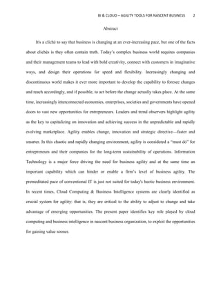 BI & CLOUD – AGILITY TOOLS FOR NASCENT BUSINESS 2
Abstract
It's a cliché to say that business is changing at an ever-increasing pace, but one of the facts
about clichés is they often contain truth. Today’s complex business world requires companies
and their management teams to lead with bold creativity, connect with customers in imaginative
ways, and design their operations for speed and flexibility. Increasingly changing and
discontinuous world makes it ever more important to develop the capability to foresee changes
and reach accordingly, and if possible, to act before the change actually takes place. At the same
time, increasingly interconnected economies, enterprises, societies and governments have opened
doors to vast new opportunities for entrepreneurs. Leaders and trend observers highlight agility
as the key to capitalizing on innovation and achieving success in the unpredictable and rapidly
evolving marketplace. Agility enables change, innovation and strategic directive—faster and
smarter. In this chaotic and rapidly changing environment, agility is considered a “must do” for
entrepreneurs and their companies for the long-term sustainability of operations. Information
Technology is a major force driving the need for business agility and at the same time an
important capability which can hinder or enable a firm’s level of business agility. The
premeditated pace of conventional IT is just not suited for today's hectic business environment.
In recent times, Cloud Computing & Business Intelligence systems are clearly identified as
crucial system for agility: that is, they are critical to the ability to adjust to change and take
advantage of emerging opportunities. The present paper identifies key role played by cloud
computing and business intelligence in nascent business organization, to exploit the opportunities
for gaining value sooner.
 