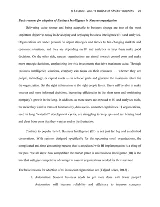 BI & CLOUD – AGILITY TOOLS FOR NASCENT BUSINESS 20
Basic reasons for adoption of Business Intelligence in Nascent organization
Delivering value sooner and being adaptable to business change are two of the most
important objectives today in developing and deploying business intelligence (BI) and analytics.
Organizations are under pressure to adjust strategies and tactics to fast-changing markets and
economic situations, and they are depending on BI and analytics to help them make good
decisions. On the other side, nascent organizations are aimed towards control costs and make
more strategic decisions, emphasizing low-risk investments that drive maximum value. Through
Business Intelligence solutions, company can focus on their resources — whether they are
people, technology, or capital assets — to achieve goals and generate the maximum return for
the organization. Get the right information to the right people faster. Users will be able to make
smarter and more informed decisions, increasing efficiencies in the short term and positioning
company’s growth in the long. In addition, as more users are exposed to BI and analytics tools,
the more they want in terms of functionality, data access, and other capabilities. IT organizations,
used to long “waterfall” development cycles, are struggling to keep up—and are hearing loud
and clear from users that they want an end to the frustration.
Contrary to popular belief, Business Intelligence (BI) is not just for big and established
corporations. With systems designed specifically for the upcoming small organizations, the
complicated and time-consuming process that is associated with BI implementation is a thing of
the past. We all know how competitive the market place is and business intelligence (BI) is the
tool that will give competitive advantage to nascent organizations needed for their survival.
The basic reasons for adoption of BI in nascent organization are (Taljard Loren, 2012) -
1. Automation: Nascent business needs to get more done with fewer people!
Automation will increase reliability and efficiency to improve company
 