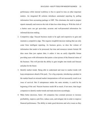 BI & CLOUD – AGILITY TOOLS FOR NASCENT BUSINESS 21
performance while internal workforce is free to spend its time on other important
matters. An integrated BI solution introduces automated reporting by pulling
information from accounting package or ERP. This eliminates the need to prepare
reports manually and removes the risk of data loss when doing so. With the click of
a button users can get up-to-date, accurate and well-presented information for
informed decision making.
2. Competitive edge: Nascent business needs to be agile and responsive to gain and
maintain a competitive edge. This requires insightful decision making that can only
come from intelligent reporting. As business grows, so does the volume of
information that needs to be processed, but time and resources remain limited. BI
does more than just capture data; it orders it into an easily digestible format
providing users with information that paints a clear picture of the financial status of
the business. This will provide the ability to gain insights into trends and forecast
and plan for the future.
3. Identify market trends: Being able to understand and react to market trends will
keep entrepreneurs ahead of the pack. For a big corporate, introducing a product in
the market based on misread market interpretations will not necessarily result in an
issue of survival. But if entrepreneur makes the same mistake, it could be the
beginning of the end. Nascent business needs BI as much, if not more, than larger
companies to identify market trends and make decisions accordingly.
4. Make better decisions, faster: All companies face constant pressure to increase
profitability, improve cash flow, reduce costs, and mitigate risk in order to improve
financial performance. The ability to make good decisions and solve issues as they
 