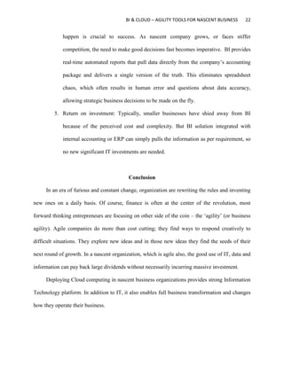 BI & CLOUD – AGILITY TOOLS FOR NASCENT BUSINESS 22
happen is crucial to success. As nascent company grows, or faces stiffer
competition, the need to make good decisions fast becomes imperative. BI provides
real-time automated reports that pull data directly from the company’s accounting
package and delivers a single version of the truth. This eliminates spreadsheet
chaos, which often results in human error and questions about data accuracy,
allowing strategic business decisions to be made on the fly.
5. Return on investment: Typically, smaller businesses have shied away from BI
because of the perceived cost and complexity. But BI solution integrated with
internal accounting or ERP can simply pulls the information as per requirement, so
no new significant IT investments are needed.
Conclusion
In an era of furious and constant change, organization are rewriting the rules and inventing
new ones on a daily basis. Of course, finance is often at the center of the revolution, most
forward thinking entrepreneurs are focusing on other side of the coin – the ‘agility’ (or business
agility). Agile companies do more than cost cutting; they find ways to respond creatively to
difficult situations. They explore new ideas and in those new ideas they find the seeds of their
next round of growth. In a nascent organization, which is agile also, the good use of IT, data and
information can pay back large dividends without necessarily incurring massive investment.
Deploying Cloud computing in nascent business organizations provides strong Information
Technology platform. In addition to IT, it also enables full business transformation and changes
how they operate their business.
 