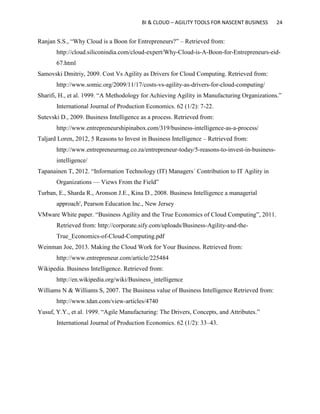 BI & CLOUD – AGILITY TOOLS FOR NASCENT BUSINESS 24
Ranjan S.S., “Why Cloud is a Boon for Entrepreneurs?” – Retrieved from:
http://cloud.siliconindia.com/cloud-expert/Why-Cloud-is-A-Boon-for-Entrepreneurs-eid-
67.html
Samovski Dmitriy, 2009. Cost Vs Agility as Drivers for Cloud Computing. Retrieved from:
http://www.somic.org/2009/11/17/costs-vs-agility-as-drivers-for-cloud-computing/
Sharifi, H., et al. 1999. “A Methodology for Achieving Agility in Manufacturing Organizations.”
International Journal of Production Economics. 62 (1/2): 7-22.
Sutevski D., 2009. Business Intelligence as a process. Retrieved from:
http://www.entrepreneurshipinabox.com/319/business-intelligence-as-a-process/
Taljard Loren, 2012, 5 Reasons to Invest in Business Intelligence – Retrieved from:
http://www.entrepreneurmag.co.za/entrepreneur-today/5-reasons-to-invest-in-business-
intelligence/
Tapanainen T, 2012. “Information Technology (IT) Managers´ Contribution to IT Agility in
Organizations — Views From the Field”
Turban, E., Sharda R., Aronson J.E., Kina D., 2008. Business Intelligence a managerial
approach', Pearson Education Inc., New Jersey
VMware White paper. “Business Agility and the True Economics of Cloud Computing”, 2011.
Retrieved from: http://corporate.sify.com/uploads/Business-Agility-and-the-
True_Economics-of-Cloud-Computing.pdf
Weinman Joe, 2013. Making the Cloud Work for Your Business. Retrieved from:
http://www.entrepreneur.com/article/225484
Wikipedia. Business Intelligence. Retrieved from:
http://en.wikipedia.org/wiki/Business_intelligence
Williams N & Williams S, 2007. The Business value of Business Intelligence Retrieved from:
http://www.tdan.com/view-articles/4740
Yusuf, Y.Y., et al. 1999. “Agile Manufacturing: The Drivers, Concepts, and Attributes.”
International Journal of Production Economics. 62 (1/2): 33–43.
 