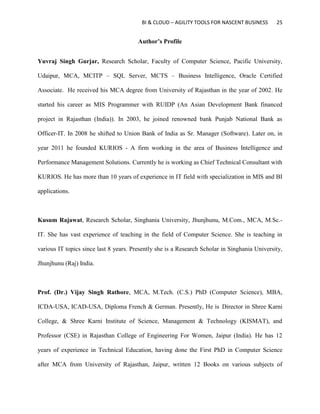 BI & CLOUD – AGILITY TOOLS FOR NASCENT BUSINESS 25
Author’s Profile
Yuvraj Singh Gurjar, Research Scholar, Faculty of Computer Science, Pacific University,
Udaipur, MCA, MCITP – SQL Server, MCTS – Business Intelligence, Oracle Certified
Associate. He received his MCA degree from University of Rajasthan in the year of 2002. He
started his career as MIS Programmer with RUIDP (An Asian Development Bank financed
project in Rajasthan (India)). In 2003, he joined renowned bank Punjab National Bank as
Officer-IT. In 2008 he shifted to Union Bank of India as Sr. Manager (Software). Later on, in
year 2011 he founded KURIOS - A firm working in the area of Business Intelligence and
Performance Management Solutions. Currently he is working as Chief Technical Consultant with
KURIOS. He has more than 10 years of experience in IT field with specialization in MIS and BI
applications.
Kusum Rajawat, Research Scholar, Singhania University, Jhunjhunu, M.Com., MCA, M.Sc.-
IT. She has vast experience of teaching in the field of Computer Science. She is teaching in
various IT topics since last 8 years. Presently she is a Research Scholar in Singhania University,
Jhunjhunu (Raj) India.
Prof. (Dr.) Vijay Singh Rathore, MCA, M.Tech. (C.S.) PhD (Computer Science), MBA,
ICDA-USA, ICAD-USA, Diploma French & German. Presently, He is Director in Shree Karni
College, & Shree Karni Institute of Science, Management & Technology (KISMAT), and
Professor (CSE) in Rajasthan College of Engineering For Women, Jaipur (India). He has 12
years of experience in Technical Education, having done the First PhD in Computer Science
after MCA from University of Rajasthan, Jaipur, written 12 Books on various subjects of
 