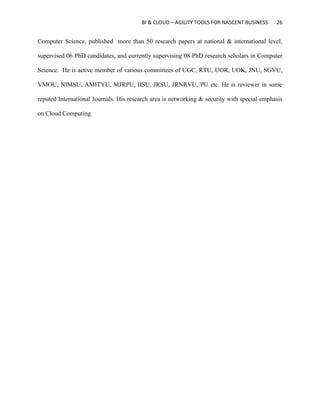 BI & CLOUD – AGILITY TOOLS FOR NASCENT BUSINESS 26
Computer Science, published more than 50 research papers at national & international level,
supervised 06 PhD candidates, and currently supervising 08 PhD research scholars in Computer
Science. He is active member of various committees of UGC, RTU, UOR, UOK, JNU, SGVU,
VMOU, NIMSU, AMITYU, MJRPU, IISU, JRSU, JRNRVU, PU etc. He is reviewer in some
reputed International Journals. His research area is networking & security with special emphasis
on Cloud Computing.
 