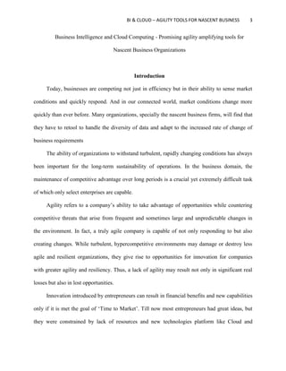 BI & CLOUD – AGILITY TOOLS FOR NASCENT BUSINESS 3
Business Intelligence and Cloud Computing - Promising agility amplifying tools for
Nascent Business Organizations
Introduction
Today, businesses are competing not just in efficiency but in their ability to sense market
conditions and quickly respond. And in our connected world, market conditions change more
quickly than ever before. Many organizations, specially the nascent business firms, will find that
they have to retool to handle the diversity of data and adapt to the increased rate of change of
business requirements
The ability of organizations to withstand turbulent, rapidly changing conditions has always
been important for the long-term sustainability of operations. In the business domain, the
maintenance of competitive advantage over long periods is a crucial yet extremely difficult task
of which only select enterprises are capable.
Agility refers to a company’s ability to take advantage of opportunities while countering
competitive threats that arise from frequent and sometimes large and unpredictable changes in
the environment. In fact, a truly agile company is capable of not only responding to but also
creating changes. While turbulent, hypercompetitive environments may damage or destroy less
agile and resilient organizations, they give rise to opportunities for innovation for companies
with greater agility and resiliency. Thus, a lack of agility may result not only in significant real
losses but also in lost opportunities.
Innovation introduced by entrepreneurs can result in financial benefits and new capabilities
only if it is met the goal of ‘Time to Market’. Till now most entrepreneurs had great ideas, but
they were constrained by lack of resources and new technologies platform like Cloud and
 