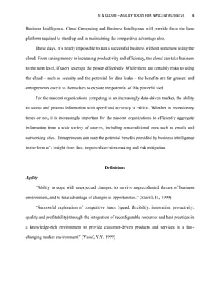 BI & CLOUD – AGILITY TOOLS FOR NASCENT BUSINESS 4
Business Intelligence. Cloud Computing and Business Intelligence will provide them the base
platform required to stand up and in maintaining the competitive advantage also.
These days, it’s nearly impossible to run a successful business without somehow using the
cloud. From saving money to increasing productivity and efficiency, the cloud can take business
to the next level, if users leverage the power effectively. While there are certainly risks to using
the cloud – such as security and the potential for data leaks – the benefits are far greater, and
entrepreneurs owe it to themselves to explore the potential of this powerful tool.
For the nascent organizations competing in an increasingly data-driven market, the ability
to access and process information with speed and accuracy is critical. Whether in recessionary
times or not, it is increasingly important for the nascent organizations to efficiently aggregate
information from a wide variety of sources, including non-traditional ones such as emails and
networking sites. Entrepreneurs can reap the potential benefits provided by business intelligence
in the form of - insight from data, improved decision-making and risk mitigation.
Definitions
Agility
“Ability to cope with unexpected changes, to survive unprecedented threats of business
environment, and to take advantage of changes as opportunities.” (Sharifi, H., 1999)
“Successful exploration of competitive bases (speed, flexibility, innovation, pro-activity,
quality and profitability) through the integration of reconfigurable resources and best practices in
a knowledge-rich environment to provide customer-driven products and services in a fast-
changing market environment.” (Yusuf, Y.Y. 1999)
 