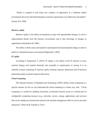 BI & CLOUD – AGILITY TOOLS FOR NASCENT BUSINESS 5
“Ability to respond to and create new windows of opportunity in a turbulent market
environment driven by individual (bespoke) customer requirements cost-effectively and rapidly.”
(Ismail, H.S. 2006)
Business Agility
Business Agility is the ability of enterprises to cope with unpredictable changes, to survive
unprecedented threats from the business environment, and to take advantage of changes as
opportunities (Oosterhout M, 2006).
The ability to both create and respond to [anticipated and unanticipated] change in order to
profit in a turbulent business environment (Highsmith J, 2002)
IT Agility
According to Tapanainen T, (2012), IT Agility is the ability of the IT function to sense
external changes and respond internally and externally to requirements so arising. It is an
umbrella concept containing IT function agility (internal response dimension) and IT-business
partnership agility (external response dimension).
Cloud Computing
The National Institute of Standards and Technology (NIST) defines cloud computing in a
specific manner, by this we can understand the cloud computing in a better way, that: "Cloud
computing is a model for enabling convenient, on-demand network access to a shared pool of
configurable computing resources (e.g., networks, servers, storage, applications, and services)
that can be rapidly provisioned and released with minimal management effort or service provider
interaction." (Peter M & Timothy G, 2011)
 