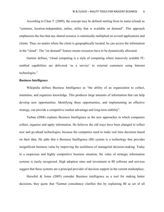BI & CLOUD – AGILITY TOOLS FOR NASCENT BUSINESS 6
According to Chan T. (2009), the concept may be defined starting from its name (cloud) as
“common, location-independent, online, utility that is available on demand”. This approach
emphasizes the fact that any shared resource is statistically multiplied on several applications and
clients. Thus, no matter where the client is geographically located, he can access the information
in the “cloud”. The “on demand” feature means resources have to be dynamically allocated.
Gartner defines, “cloud computing is a style of computing where massively scalable IT-
enabled capabilities are delivered ‘as a service’ to external customers using Internet
technologies.”
Business Intelligence
Wikipedia defines Business Intelligence as “the ability of an organization to collect,
maintains, and organizes knowledge. This produces large amounts of information that can help
develop new opportunities. Identifying these opportunities, and implementing an effective
strategy, can provide a competitive market advantage and long-term stability”.
Turban (2008) explains Business Intelligence as the new approaches in which companies
collect, organize and apply information. He believes the old ways have been changed to reflect
new and go-ahead technologies, because the companies need to make real time decisions based
on their data. He adds that a Business Intelligence (BI) system is a technology that provides
insignificant business value by improving the usefulness of managerial decision-making. Today
in a suspicious and highly competitive business situation, the value of strategic information
systems is easily recognized. High adoption rates and investment in BI software and services
suggest that these systems are a principal provider of decision support in the current marketplace.
Herschel & Jones (2005) consider Business intelligence as a tool for making better
decisions, they quote that "Gartner consultancy clarifies this by explaining BI as set of all
 