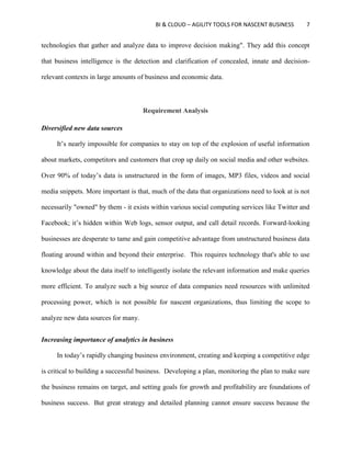 BI & CLOUD – AGILITY TOOLS FOR NASCENT BUSINESS 7
technologies that gather and analyze data to improve decision making". They add this concept
that business intelligence is the detection and clarification of concealed, innate and decision-
relevant contexts in large amounts of business and economic data.
Requirement Analysis
Diversified new data sources
It’s nearly impossible for companies to stay on top of the explosion of useful information
about markets, competitors and customers that crop up daily on social media and other websites.
Over 90% of today’s data is unstructured in the form of images, MP3 files, videos and social
media snippets. More important is that, much of the data that organizations need to look at is not
necessarily "owned" by them - it exists within various social computing services like Twitter and
Facebook; it’s hidden within Web logs, sensor output, and call detail records. Forward-looking
businesses are desperate to tame and gain competitive advantage from unstructured business data
floating around within and beyond their enterprise. This requires technology that's able to use
knowledge about the data itself to intelligently isolate the relevant information and make queries
more efficient. To analyze such a big source of data companies need resources with unlimited
processing power, which is not possible for nascent organizations, thus limiting the scope to
analyze new data sources for many.
Increasing importance of analytics in business
In today’s rapidly changing business environment, creating and keeping a competitive edge
is critical to building a successful business. Developing a plan, monitoring the plan to make sure
the business remains on target, and setting goals for growth and profitability are foundations of
business success. But great strategy and detailed planning cannot ensure success because the
 