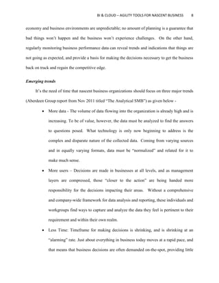 BI & CLOUD – AGILITY TOOLS FOR NASCENT BUSINESS 8
economy and business environments are unpredictable; no amount of planning is a guarantee that
bad things won’t happen and the business won’t experience challenges. On the other hand,
regularly monitoring business performance data can reveal trends and indications that things are
not going as expected, and provide a basis for making the decisions necessary to get the business
back on track and regain the competitive edge.
Emerging trends
It’s the need of time that nascent business organizations should focus on three major trends
(Aberdeen Group report from Nov 2011 titled “The Analytical SMB”) as given below -
 More data - The volume of data flowing into the organization is already high and is
increasing. To be of value, however, the data must be analyzed to find the answers
to questions posed. What technology is only now beginning to address is the
complex and disparate nature of the collected data. Coming from varying sources
and in equally varying formats, data must be “normalized” and related for it to
make much sense.
 More users – Decisions are made in businesses at all levels, and as management
layers are compressed, those “closer to the action” are being handed more
responsibility for the decisions impacting their areas. Without a comprehensive
and company-wide framework for data analysis and reporting, these individuals and
workgroups find ways to capture and analyze the data they feel is pertinent to their
requirement and within their own realm.
 Less Time: Timeframe for making decisions is shrinking, and is shrinking at an
“alarming” rate. Just about everything in business today moves at a rapid pace, and
that means that business decisions are often demanded on-the-spot, providing little
 