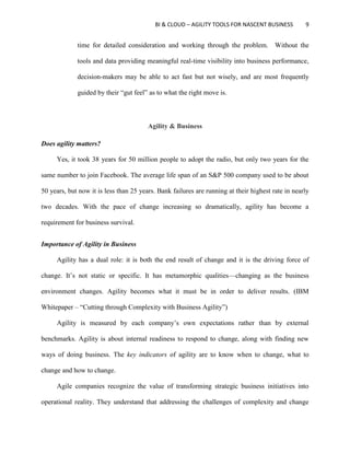 BI & CLOUD – AGILITY TOOLS FOR NASCENT BUSINESS 9
time for detailed consideration and working through the problem. Without the
tools and data providing meaningful real-time visibility into business performance,
decision-makers may be able to act fast but not wisely, and are most frequently
guided by their “gut feel” as to what the right move is.
Agility & Business
Does agility matters?
Yes, it took 38 years for 50 million people to adopt the radio, but only two years for the
same number to join Facebook. The average life span of an S&P 500 company used to be about
50 years, but now it is less than 25 years. Bank failures are running at their highest rate in nearly
two decades. With the pace of change increasing so dramatically, agility has become a
requirement for business survival.
Importance of Agility in Business
Agility has a dual role: it is both the end result of change and it is the driving force of
change. It’s not static or specific. It has metamorphic qualities—changing as the business
environment changes. Agility becomes what it must be in order to deliver results. (IBM
Whitepaper – “Cutting through Complexity with Business Agility”)
Agility is measured by each company’s own expectations rather than by external
benchmarks. Agility is about internal readiness to respond to change, along with finding new
ways of doing business. The key indicators of agility are to know when to change, what to
change and how to change.
Agile companies recognize the value of transforming strategic business initiatives into
operational reality. They understand that addressing the challenges of complexity and change
 