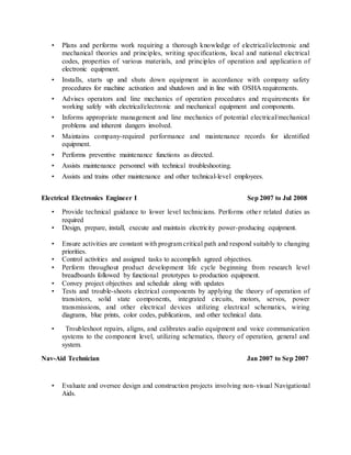• Plans and performs work requiring a thorough knowledge of electrical/electronic and
mechanical theories and principles, writing specifications, local and national electrical
codes, properties of various materials, and principles of operation and application of
electronic equipment.
• Installs, starts up and shuts down equipment in accordance with company safety
procedures for machine activation and shutdown and in line with OSHA requirements.
• Advises operators and line mechanics of operation procedures and requirements for
working safely with electrical/electronic and mechanical equipment and components.
• Informs appropriate management and line mechanics of potential electrical/mechanical
problems and inherent dangers involved.
• Maintains company-required performance and maintenance records for identified
equipment.
• Performs preventive maintenance functions as directed.
• Assists maintenance personnel with technical troubleshooting.
• Assists and trains other maintenance and other technical-level employees.
Electrical Electronics Engineer I Sep 2007 to Jul 2008
• Provide technical guidance to lower level technicians. Performs other related duties as
required
• Design, prepare, install, execute and maintain electricity power-producing equipment.
• Ensure activities are constant with program critical path and respond suitably to changing
priorities.
• Control activities and assigned tasks to accomplish agreed objectives.
• Perform throughout product development life cycle beginning from research level
breadboards followed by functional prototypes to production equipment.
• Convey project objectives and schedule along with updates
• Tests and trouble-shoots electrical components by applying the theory of operation of
transistors, solid state components, integrated circuits, motors, servos, power
transmissions, and other electrical devices utilizing electrical schematics, wiring
diagrams, blue prints, color codes, publications, and other technical data.
• Troubleshoot repairs, aligns, and calibrates audio equipment and voice communication
systems to the component level, utilizing schematics, theory of operation, general and
system.
Nav-Aid Technician Jan 2007 to Sep 2007
• Evaluate and oversee design and construction projects involving non-visual Navigational
Aids.
 