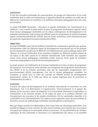 CONTEXTE :
À l'ère des nouvelles technologies de communication, du partage de l'information où les outils
multimédia dont la vidéo sont omniprésents, il apparaît pertinent de mobiliser ces outils afin de
diffuser les connaissances et contribuer à de meilleures formations pédagogiques hors des murs
universitaires.
Le projet FOURMIS (Formation « Ouverture et regards multimédias sur l'international et la
solidarité ») vise à mettre en place mettre en place un programme de formation organisé autour
d'une trousse pédagogique multimédia sur les enjeux contemporains de développement et de
solidarité internationale. Cette trousse sera diffusée parmi les programmes de sciences humaines
(option monde/international) des CÉGEP, dans les écoles secondaires (volet international) ainsi
qu'auprès des organisations non-gouvernementales (ONG).
OBJECTIFS :
Le projet FOURMIS a pour but de mobiliser l'ensemble des connaissances générées par quatorze
documentaires vidéo sur différents enjeux de développement international qui ont été produits
par des étudiants/es encadrés par le REDTAC et le Département de science politique depuis 2010
(Annexe A) à travers l'élaboration d'une formation composée de différents modules traitant de
ces enjeux et des défis actuels de la solidarité internationale. Cette formation sera organisée
autour d'une trousse pédagogique multimédia (vidéo, entrevue, livret, guide de formation,
ressources infographique et activité de formationparticipative).
Le projet proposé vise l'élaboration de la trousse multimédia et la mise en place du programme
de formations. Ces formations seront destinées aux enseignants des programmes internationaux
des CÉGEP et de fin d'études secondaires ainsi que les responsables d'organisations non-
gouvernementales (ONG) francophones. Une fois la trousse pédagogique complétée, les
formations se feront dans le cadre des activités du PRAXIS (Centre de développement
professionnel continu de la FAS) qui offrira un soutien logistique pour la promotion et
l'administration de celles-ci.
CONTENU
L'analyse des enjeux de développement et de solidarité internationale se concentrera sur neuf
thématiques, soit: i) la déforestation et l'agroforesterie; ii)l'environnement et la gestion des
déchets; iii) les nouveaux enjeux de migration; iv) la souveraineté alimentaire et l'agriculture; v)
l'urbanisation et les fractures sociales; vi) les enjeux de genre et la condition féminine; vii)
l'accaparement des ressources et les peuples autochtones; viii) les catastrophes naturelles et la
vulnérabilité, et ix) l'altermondialisme. Ces analyses seront organisées autour de neuf modules de
formation suivant une méthodologie multimédia, transdisciplinaire et participative.
Bien que chaque module soit indépendant et donc conçu selon une dynamique particulière, il est
possible de dégager un tronc commun. En effet, tous les modules sont composés par: a) un exposé
conceptuel qui expliquera les principales notions et processus ; b) une présentation des données
empiriques de base pertinentes et nécessaires à la compréhension des enjeux; c) un ensemble
 