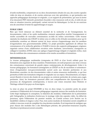 d'outils multimédia, comprenant un ou deux documentaires (études de cas), des courtes capsules
vidéo de mise en situation, et de courtes entrevues avec des spécialistes, ce qui permettra une
approche pédagogique dynamique et originale ; c) un support de présentation, qui aura la forme
d'un document PDF interactif, permettant d'accéder à des ressources web en clic, et enfin d) une
mise en situation (exercice participatif, variant suivant les thématiques. Le but de ces exercices
sera de concrétiser et tester les apprentissages et acquis.
PUBLIC CIBLÉ:
Bien que l'écrit demeure un élément essentiel de la recherche et de l'enseignement, les
documentaires vidéo et les outils multimédias viennent aujourd'hui enrichir l'enseignement et
rendre accessibles de nouvelles connaissances au-delà du milieu universitaire. Cette trousse
rejoindra les étudiants des CÉGEP et même ceux et celles en fin d'études secondaires pour qui le
multimédia constitue un élément central de leurs univers d'apprentissage ainsi les membres
d'organisations non gouvernementales (ONG). Ce projet permettra également de diffuser les
connaissances et la recherche générées à l'UdeM à travers des supports pédagogiques originaux
organisés autour d'une collaboration novatrice entre étudiants, universitaires, enseignants au
collégial et membres d'ONG dans une optique d'apprentissage intégrée et originale erches, mais
bien de mobiliser des connaissances existantes et les rendre accessibles et formatrices.
MÉTHODOLOGIE:
La trousse pédagogique multimédia (composées de DVD et d'un livret) utilisée pour les
formations sera organisée de deux manières. Premièrement, cet outil proposera une mise à niveau
des connaissances concernant de grands enjeux contemporains de développement. Grâce à la
trousse pédagogique, les formateurs (enseignants au CÉGEP ou fin de secondaire et animateurs-
trices d'organisation non-gouvernementale) auront accès aux données pertinentes et aux
illustrations concrètes via des documentaires vidéo et autres ressources multimédia, ce qui leur
permettra d'offrir des formations intégrées et originales sur ces enjeux. Deuxièmement, ces enjeux
seront illustrés à travers des études de cas propres au contexte particulier de certains pays, jugés
pertinents. Ainsi, les formateurs pourront offrir une compréhension des dynamiques et des
processus de changements contemporains, à travers une vision enracinée dans l'histoire et
l'héritage culturel d'un pays ou d'unerégion.
La mise en place du projet FOURMIS se fera en deux temps. La première partie du projet
consistera à l'élaboration de la trousse pédagogique organisée autours des modules de formation.
Cette étape impliquera la conception, la rédaction des modules, l'élaboration de la présentation
pdf, l'infographie, la réalisation d'entrevues, le montage vidéo des capsules vidéo. Au début du
processus, après l'élaboration du premier module, un Comité aviseur (voir Section sur la
faisabilité) validera et réagira à celui. Puis, trois autres modules de formation seront complétés et
validés à nouveau avant de compléter les cinq derniers modules. Il est important de souligner que
pour chacun des modules liés à des thématiques précises, des personnes-ressources (experts,
chercheur et professeurs) seront consultés.
 