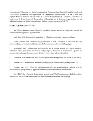 international d'éducation aux droits humains), Éric Chaurette (Inter Pares), Denis Côté (analyste à
l'Association québécoise des organismes de coopération internationale - AQOCI) ainsi que
Myriam Minville (Services aux étudiants de l'Université de Montréal). Le comité s'assurera de la
pertinence, de la cohérence et du caractère pédagogique de la trousse, en particulier lors de
l'élaboration des neuf différents modules et du livret qui accompagnera le DVD.
ÉCHEANCIER DES ACTIVITÉS:
• Avril 2016 : Conception et validation auprès du Comité aviseur d'un premier module de
formation (prototype) sur l'agroforesterie
• Mai - juin 2016 : Conception, réalisation et validation des quatre premiersmodules
• Juillet - octobre 2016: Validation du projet durant le FSM. Conception et réalisation des cinq
autres modules de formation et finalisation de l'ensemble de la trousse pédagogique
• Novembre 2016 : Présentation et validation de la trousse auprès du Comité aviseur ;
formation pilote pour tester la trousse pédagoqique ; Révisions et ajustements à partir des
commentaires et suggestions reçues du Comité aviseur et de la formation pilote
• Décembre 2016 : Production de la trousse (graphisme et impression des livrets et des DVD)
• Janvier 2017 : Lancement de la trousse pédagogique et promotion du projet par PRAXIS
• Février - mars 2017 : Début des formations destinées aux enseignants du collégial et de fin
des secondaire (programme de type Option Monde) et des animateurs/tricesd'ONG
• Avril 2017 : La pérennité du projet est assurée par PRAXIS qui assurera l'administration
(promotion, inscription et logistiques) des formations et de la troussepédagogique.
 