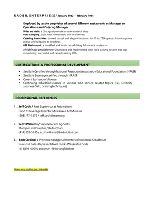 R A D B I L E N T E R P R I S E S / January 1982 – February 1994
Employed by a sole proprietor of several different restaurants as Manager or
Operations and Catering Manager
Wales on Wells: a Chicago-stylemade-to-order sandwich shop
Pizza Company: pizza made from scratch, dine in or delivery
Catering Associates: catered casual and elegant functions for 15 to 7500 guests, from corporate
picnics and tailgates to weddings
633 Restaurant: a breakfast and lunch casual dining full-service restaurant
Notable accomplishment-Developed and implemented new food delivery system that was
immediately successful and raised sales by 20%
CERTIFICATIONS & PROFESSIONAL DEVELOPMENT
 ServSafeCertifiedthroughNational RestaurantAssociationEducationalFoundation(NRAEF)
 ServSafe Beverage certifiedthrough NRAEF
 Current bartender’s license
 Continuing education classes in various food service related topics (i.e., Diversity,
Japanese Saki, braising techniques)
PROFESSIONAL REFERENCES
1. Jeff Cook / Past Supervisor at Potawatomi
Food & Beverage Director, Milwaukee Art Museum
(608)577-1579 / jeff.cook@mam.org
2. Scott Williams / Supervisor at Osgood’s
Multiple Unit Director / Bartolotta’s
(414) 803-5635 / scottwilliams@bartolottas.com
3. Tom Cardinal / Previous managerial mentor at Ponderosa Steakhouse
Executive Sales Representative/ Dierks Waukesha Foods
(414)899-0009 / bookman1960@sbcglobal.net
View my profile on LinkedIn
 
