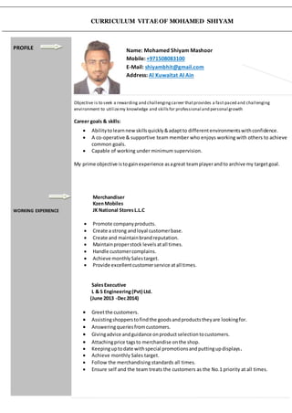 CURRICULUM VITAE OF MOHAMED SHIYAM
PROFILE
WORKING EXPERIENCE
Name: Mohamed Shiyam Mashoor
Mobile: +971508083100
E-Mail: shiyambhit@gmail.com
Address: Al Kuwaitat Al Ain
Objective is to seek a rewarding and challengingcareer thatprovides a fast paced and challenging
environment to utilizemy knowledge and skillsfor professional and personal growth
Career goals & skills:
 Abilitytolearnnew skillsquickly&adaptto differentenvironmentswithconfidence.
 A co-operative & supportive team member who enjoys working with others to achieve
common goals.
 Capable of working under minimum supervision.
My prime objective istogainexperience asagreat teamplayerandto archive my targetgoal.
Merchandiser
KzenMobiles
JK National StoresL.L.C
 Promote companyproducts.
 Create a strong andloyal customerbase.
 Create and maintainbrandreputation.
 Maintainproperstock levelsatall times.
 Handle customercomplains.
 Achieve monthlySalestarget.
 Provide excellentcustomerservice atall times.
SalesExecutive
L & S Engineering(Pvt) Ltd.
(June 2013 -Dec2014)
 Greetthe customers.
 Assistingshopperstofindthe goodsandproductstheyare lookingfor.
 Answeringqueriesfromcustomers.
 Givingadvice andguidance onproductselectiontocustomers.
 Attachingprice tagsto merchandise onthe shop.
 Keepinguptodate withspecial promotionsandputtingupdisplays.
 Achieve monthly Sales target.
 Follow the merchandising standards all times.
 Ensure self and the team treats the customers as the No.1 priority at all times.
 