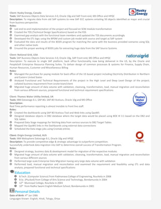Client: Husky Energy, Canada
Tools: SAP Business Objects Data Services 3.0, Oracle 10g and SAP Front-end, MS Office and HPQC
Description: To migrate data from old SAP systems to new SAP ECC systems entailing 50 objects identified as major and crucial
from business perspective.
Roles:
Led end-to-end implementation of the project and focused on SCM module transformation
Created the TDS (Technical Design Specifications) based on the FDS
Examined gap-analysis with the functional team members and updated the TDS documents accordingly
Developed the ETL logic using the BPDM and custom job model with source and target as SAP system
Evaluated the data and results of the BODS program for matching the same with the business provided scenarios using SQL
and other native tools
Ensured the proper working of BODS jobs for extracting huge data from the SAP Source Systems
Client: National Grid, USA
Tools: SAP Business Objects Data Services 3.0, Oracle 10g, SAP Front-end, MS Office and HPQC
Description: To execute to single SAP platform, back office functionality now being delivered in the US, by the Oracle and
PeopleSoft Enterprise Resource Planning Suites. To deliver design of common processes & systems for Finance, Supply Chain,
Human Resources, Customer and Miscellaneous Billing
Roles:
Managed the purchase for paying module for back office of the US based project including Electricity Distribution in Northern
and Eastern United States
Analyzed Functional and Technical Requirements of the project in the High Level and Deep Level Design of the project;
collated business requirement from onsite team/client
Migrated huge amount of data volume with validation, cleansing, transformation, load, manual migration and reconciliation
from various different sources; prepared functional and technical requirement specifications
Client: Thames Water Utility limited, UK
Tools: IBM Datastage 8.1, SAP BO, SAP BO Xcelsuis, Oracle 10g and MS Office
Description:
Real Time performance reporting is almost invisible to front line staff.
Roles:
Created the dashboards using SAP BO Xcelsius Tool and Web links using QaaWS
Designed database objects in DB2 database where the target data would be placed using BOE XI 3.1 based on the DB2 and
SQL tables
Prepared Data Stage mappings for fetching data from various sources to DB2 Target Tables
Mapped the QaaWS links in the Dashboards using external data connections
Scheduled the Data stage jobs using Crontab entries
Client: Origin Energy Limited, AUS
Tools: IBM Websphere Datastage 8.1, Oracle 10g and HPQC
Description: To provide competitive edge & strategic advantage to outperform competition.
Successfully undertook data migration into SAP to determine overall success of Transformation Program.
Roles:
Designed strategy, business data & development model for migration of the respective modules
Migrated huge amount of data volume with validation, cleansing, transformation, load, manual migration and reconciliation
from various different sources
Performed large scale Enterprise Data Migration having very large data volume with validation
Performed load, manual migration and reconciliation and examined the requirement and feasibility using ETL and data
analysis; prepared functional and technical specifications
Education
B.Tech. (Computer Science) from Padmanava College of Engineering, Rourkela in 2008
B.Sc. (Plucked) from College of Arts Science and Technology, Bondamunda in 2004
12th
Municipal College, Rourkela in 2003
10th
from Radha Swami English Medium School, Bondamunda in 2001
Personal Details
Date of Birth: 4th
Jan 1986
Languages Known: English, Hindi, Telugu, Oriya
 
