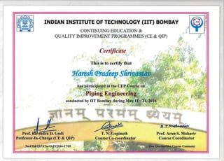 INDIAN INSTITUTE OF TECHNOLOGY (lIT) BOMBAY
CONTINUING EDUCATION &
QUALITY IMPROVEMENT PROGRAMMES (CE & QIP) J
Certificate
•
.I.
t
. This is to certify that
Hare Ii(fJratfeep SfirivYd~~"
has participated in the CEP Course on
Piping Engineering
conducted by lIT Bombay during May 11 - 21, 2016
iiidra D. Gudi
.
A ,r:~
~~Prof. R T. N. Gopinath Prof. Arun S. Moharir
Professor-In-Charge (CE & QIP) Course Co-coordinator Course Coordinator
No.CE&QIP/Che/O-19/2016-17/09
 