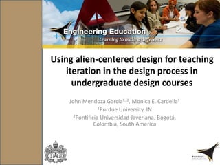 Using alien-centered design for teaching
iteration in the design process in
undergraduate design courses
John Mendoza Garcia1, 2, Monica E. Cardella1
1Purdue University, IN
2Pontificia Universidad Javeriana, Bogotá,
Colombia, South America
 