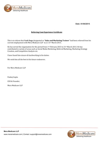 Mera Medicare LLP
www.meramedicare.com | Contact: support@meramedicare.com
Date: 01/04/2015
Relieving Cum Experience Certificate
This is to inform that Yash Daga designated as “Sales and Marketing Trainee” had been relieved from his
current employment with Mera Medicare LLP w.e.f. 31st March 2015.
He has served the organization for the period from 1st February 2015 to 31st March 2015. He has
contributed in variety of areas such as Social Media Marketing, Referral Marketing, Marketing Strategy
Creation, and Competitive Analysis etc.
I have found him sincere & hardworking in his duties.
We wish him all the best in his future endeavors.
For Mera Medicare LLP
Pankaj Gupta
CEO & Founder,
Mera Medicare LLP
 