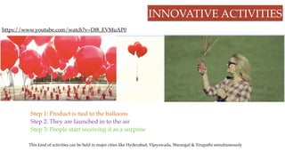 INNOVATIVE ACTIVITIES
https://www.youtube.com/watch?v=Df8_EVMuAP0
Step 1: Product is tied to the balloons
Step 2: They are launched in to the air
Step 3: People start receiving it as a surprise
This kind of activities can be held in major cities like Hyderabad, Vijayawada, Warangal & Tirupathi simultaneously
 