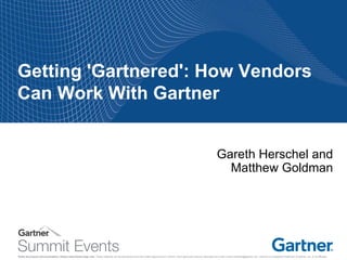 Notes accompany this presentation. Please select Notes Page view. These materials can be reproduced only with written approval from Gartner. Such approvals must be requested via e-mail: vendor.relations@gartner.com. Gartner is a registered trademark of Gartner, Inc. or its affiliates. 
Getting 'Gartnered': How Vendors Can Work With Gartner 
Gareth Herschel and Matthew Goldman  