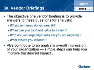 3a. Vendor Briefings 
•The objective of a vendor briefing is to provide answers to these questions for analysts: 
-What client need do you best fit? 
-When can you best add value to a client? 
-Who are you targeting? Who are you not targeting? 
-What makes you different? 
•VBscontribute to an analyst's overall impression of your organization —simple steps can help you improve the desired impact . InformYouAnalystInformYouAnalyst  