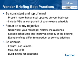Vendor Briefing Best Practices 
•Be consistent and top of mind 
-Present more than annual updates on your business 
-Include VBsas component of your release schedule 
•Focus on a key objective 
-Narrowcast your message; Narrow the audience 
-Speeds scheduling and improves efficacy of the briefing 
-Event briefings differ from product or service briefings 
•Be concise 
-Focus; Less is more 
-Max, 2O SPH 
-Build in time for questionsInformYouAnalystInformYouAnalyst  